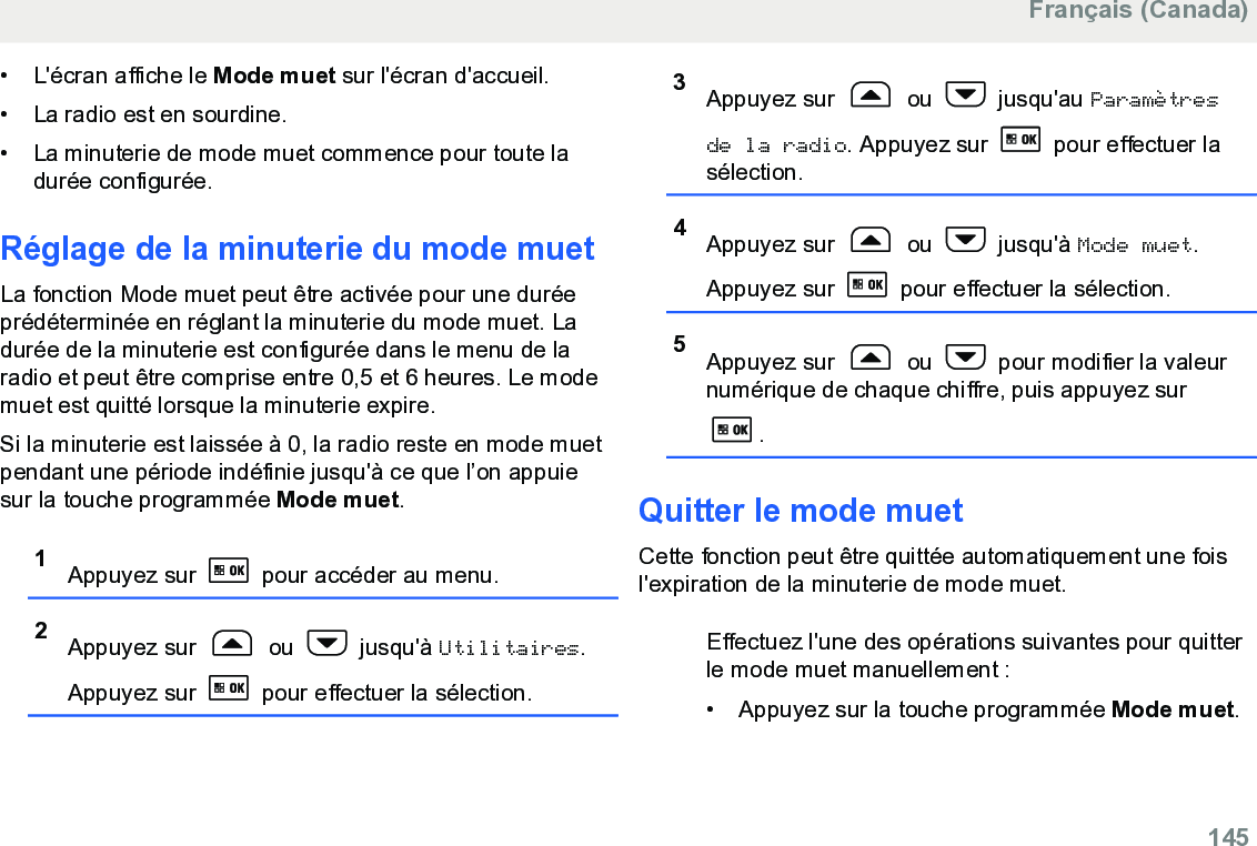 • L&apos;écran affiche le Mode muet sur l&apos;écran d&apos;accueil.• La radio est en sourdine.•La minuterie de mode muet commence pour toute ladurée configurée.Réglage de la minuterie du mode muetLa fonction Mode muet peut être activée pour une duréeprédéterminée en réglant la minuterie du mode muet. Ladurée de la minuterie est configurée dans le menu de laradio et peut être comprise entre 0,5 et 6 heures. Le modemuet est quitté lorsque la minuterie expire.Si la minuterie est laissée à 0, la radio reste en mode muetpendant une période indéfinie jusqu&apos;à ce que l’on appuiesur la touche programmée Mode muet.1Appuyez sur   pour accéder au menu.2Appuyez sur   ou   jusqu&apos;à Utilitaires.Appuyez sur   pour effectuer la sélection.3Appuyez sur   ou   jusqu&apos;au Paramètresde la radio. Appuyez sur   pour effectuer lasélection.4Appuyez sur   ou   jusqu&apos;à Mode muet.Appuyez sur   pour effectuer la sélection.5Appuyez sur   ou   pour modifier la valeurnumérique de chaque chiffre, puis appuyez sur.Quitter le mode muetCette fonction peut être quittée automatiquement une foisl&apos;expiration de la minuterie de mode muet.Effectuez l&apos;une des opérations suivantes pour quitterle mode muet manuellement :• Appuyez sur la touche programmée Mode muet.Français (Canada)  145