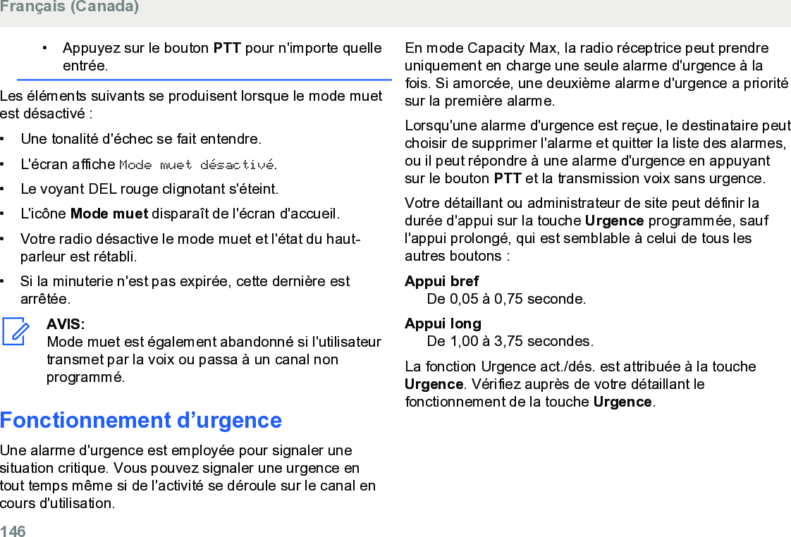 • Appuyez sur le bouton PTT pour n&apos;importe quelleentrée.Les éléments suivants se produisent lorsque le mode muetest désactivé :• Une tonalité d&apos;échec se fait entendre.•L&apos;écran affiche Mode muet désactivé.• Le voyant DEL rouge clignotant s&apos;éteint.• L&apos;icône Mode muet disparaît de l&apos;écran d&apos;accueil.• Votre radio désactive le mode muet et l&apos;état du haut-parleur est rétabli.• Si la minuterie n&apos;est pas expirée, cette dernière estarrêtée.AVIS:Mode muet est également abandonné si l&apos;utilisateurtransmet par la voix ou passa à un canal nonprogrammé.Fonctionnement d’urgenceUne alarme d&apos;urgence est employée pour signaler unesituation critique. Vous pouvez signaler une urgence entout temps même si de l&apos;activité se déroule sur le canal encours d&apos;utilisation.En mode Capacity Max, la radio réceptrice peut prendreuniquement en charge une seule alarme d&apos;urgence à lafois. Si amorcée, une deuxième alarme d&apos;urgence a prioritésur la première alarme.Lorsqu&apos;une alarme d&apos;urgence est reçue, le destinataire peutchoisir de supprimer l&apos;alarme et quitter la liste des alarmes,ou il peut répondre à une alarme d&apos;urgence en appuyantsur le bouton PTT et la transmission voix sans urgence.Votre détaillant ou administrateur de site peut définir ladurée d&apos;appui sur la touche Urgence programmée, saufl&apos;appui prolongé, qui est semblable à celui de tous lesautres boutons :Appui brefDe 0,05 à 0,75 seconde.Appui longDe 1,00 à 3,75 secondes.La fonction Urgence act./dés. est attribuée à la toucheUrgence. Vérifiez auprès de votre détaillant lefonctionnement de la touche Urgence.Français (Canada)146  