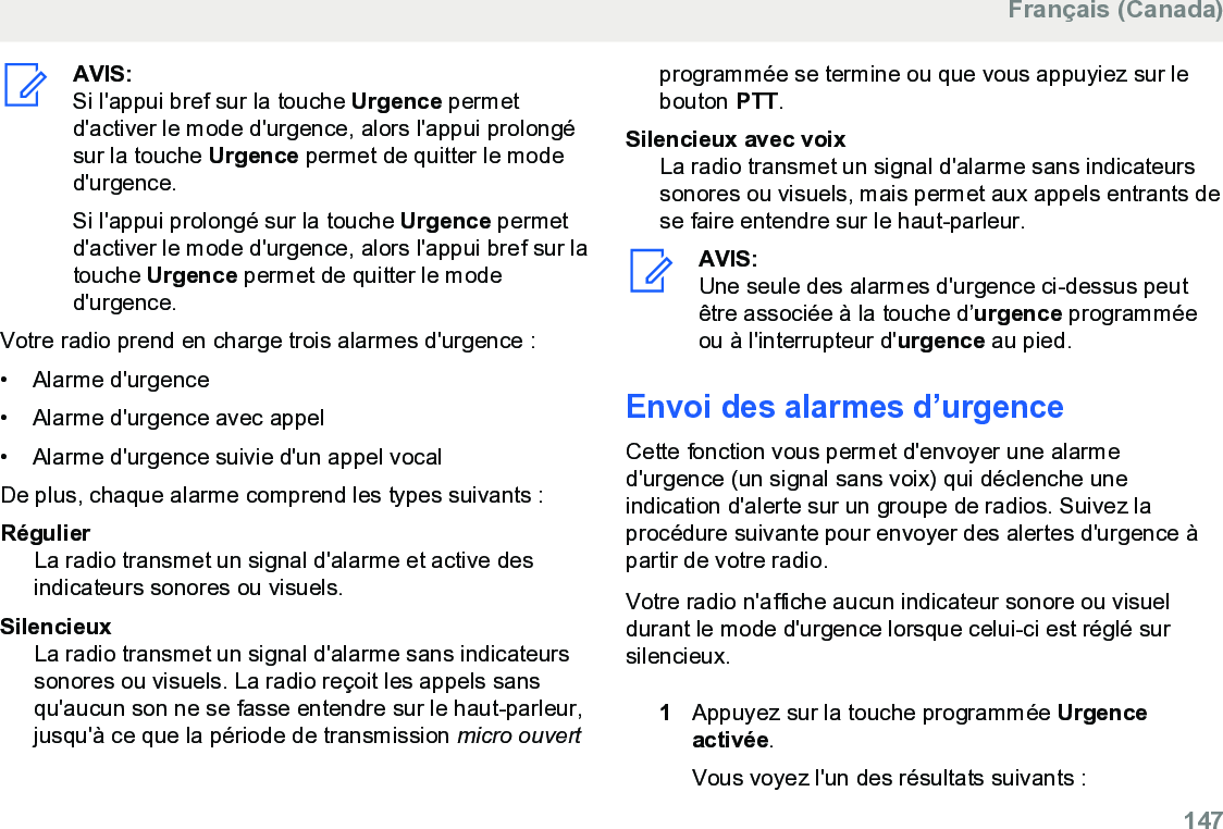 AVIS:Si l&apos;appui bref sur la touche Urgence permetd&apos;activer le mode d&apos;urgence, alors l&apos;appui prolongésur la touche Urgence permet de quitter le moded&apos;urgence.Si l&apos;appui prolongé sur la touche Urgence permetd&apos;activer le mode d&apos;urgence, alors l&apos;appui bref sur latouche Urgence permet de quitter le moded&apos;urgence.Votre radio prend en charge trois alarmes d&apos;urgence :• Alarme d&apos;urgence• Alarme d&apos;urgence avec appel• Alarme d&apos;urgence suivie d&apos;un appel vocalDe plus, chaque alarme comprend les types suivants :RégulierLa radio transmet un signal d&apos;alarme et active desindicateurs sonores ou visuels.SilencieuxLa radio transmet un signal d&apos;alarme sans indicateurssonores ou visuels. La radio reçoit les appels sansqu&apos;aucun son ne se fasse entendre sur le haut-parleur,jusqu&apos;à ce que la période de transmission micro ouvertprogrammée se termine ou que vous appuyiez sur lebouton PTT.Silencieux avec voixLa radio transmet un signal d&apos;alarme sans indicateurssonores ou visuels, mais permet aux appels entrants dese faire entendre sur le haut-parleur.AVIS:Une seule des alarmes d&apos;urgence ci-dessus peutêtre associée à la touche d’urgence programméeou à l&apos;interrupteur d&apos;urgence au pied.Envoi des alarmes d’urgenceCette fonction vous permet d&apos;envoyer une alarmed&apos;urgence (un signal sans voix) qui déclenche uneindication d&apos;alerte sur un groupe de radios. Suivez laprocédure suivante pour envoyer des alertes d&apos;urgence àpartir de votre radio.Votre radio n&apos;affiche aucun indicateur sonore ou visueldurant le mode d&apos;urgence lorsque celui-ci est réglé sursilencieux.1Appuyez sur la touche programmée Urgenceactivée.Vous voyez l&apos;un des résultats suivants :Français (Canada)  147