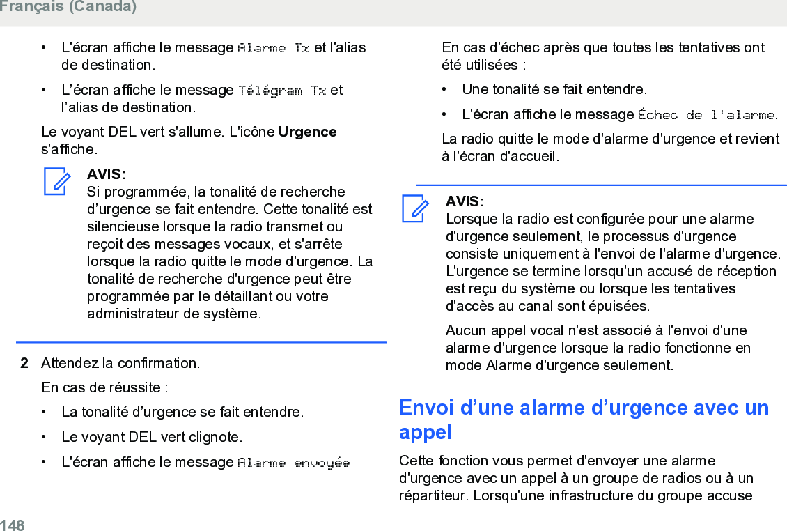 • L&apos;écran affiche le message Alarme Tx et l&apos;aliasde destination.• L’écran affiche le message Télégram Tx etl’alias de destination.Le voyant DEL vert s&apos;allume. L&apos;icône Urgences&apos;affiche.AVIS:Si programmée, la tonalité de recherched’urgence se fait entendre. Cette tonalité estsilencieuse lorsque la radio transmet oureçoit des messages vocaux, et s&apos;arrêtelorsque la radio quitte le mode d&apos;urgence. Latonalité de recherche d&apos;urgence peut êtreprogrammée par le détaillant ou votreadministrateur de système.2Attendez la confirmation.En cas de réussite :• La tonalité d’urgence se fait entendre.•Le voyant DEL vert clignote.• L&apos;écran affiche le message Alarme envoyéeEn cas d&apos;échec après que toutes les tentatives ontété utilisées :• Une tonalité se fait entendre.•L&apos;écran affiche le message Échec de l&apos;alarme.La radio quitte le mode d&apos;alarme d&apos;urgence et revientà l&apos;écran d&apos;accueil.AVIS:Lorsque la radio est configurée pour une alarmed&apos;urgence seulement, le processus d&apos;urgenceconsiste uniquement à l&apos;envoi de l&apos;alarme d&apos;urgence.L&apos;urgence se termine lorsqu&apos;un accusé de réceptionest reçu du système ou lorsque les tentativesd&apos;accès au canal sont épuisées.Aucun appel vocal n&apos;est associé à l&apos;envoi d&apos;unealarme d&apos;urgence lorsque la radio fonctionne enmode Alarme d&apos;urgence seulement.Envoi d’une alarme d’urgence avec unappelCette fonction vous permet d&apos;envoyer une alarmed&apos;urgence avec un appel à un groupe de radios ou à unrépartiteur. Lorsqu&apos;une infrastructure du groupe accuseFrançais (Canada)148  