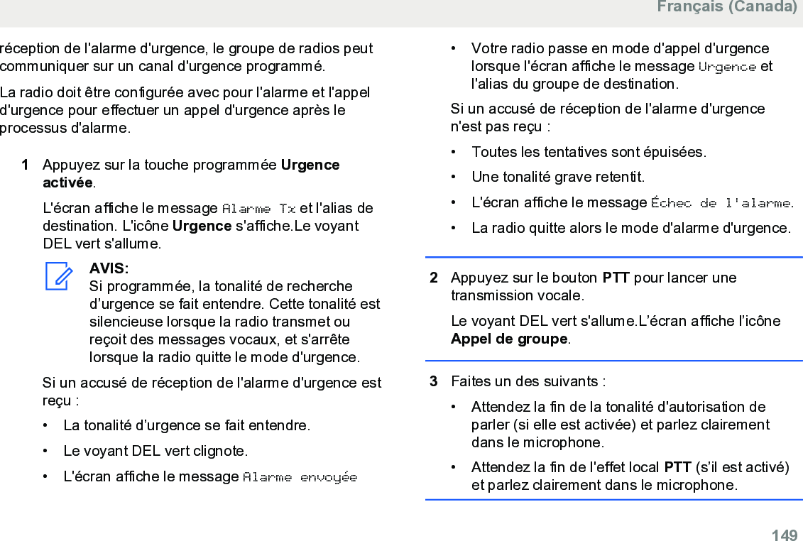 réception de l&apos;alarme d&apos;urgence, le groupe de radios peutcommuniquer sur un canal d&apos;urgence programmé.La radio doit être configurée avec pour l&apos;alarme et l&apos;appeld&apos;urgence pour effectuer un appel d&apos;urgence après leprocessus d&apos;alarme.1Appuyez sur la touche programmée Urgenceactivée.L&apos;écran affiche le message Alarme Tx et l&apos;alias dedestination. L&apos;icône Urgence s&apos;affiche.Le voyantDEL vert s&apos;allume.AVIS:Si programmée, la tonalité de recherched’urgence se fait entendre. Cette tonalité estsilencieuse lorsque la radio transmet oureçoit des messages vocaux, et s&apos;arrêtelorsque la radio quitte le mode d&apos;urgence.Si un accusé de réception de l&apos;alarme d&apos;urgence estreçu :• La tonalité d’urgence se fait entendre.• Le voyant DEL vert clignote.• L&apos;écran affiche le message Alarme envoyée• Votre radio passe en mode d&apos;appel d&apos;urgencelorsque l&apos;écran affiche le message Urgence etl&apos;alias du groupe de destination.Si un accusé de réception de l&apos;alarme d&apos;urgencen&apos;est pas reçu :• Toutes les tentatives sont épuisées.•Une tonalité grave retentit.• L&apos;écran affiche le message Échec de l&apos;alarme.• La radio quitte alors le mode d&apos;alarme d&apos;urgence.2Appuyez sur le bouton PTT pour lancer unetransmission vocale.Le voyant DEL vert s&apos;allume.L’écran affiche l’icôneAppel de groupe.3Faites un des suivants :• Attendez la fin de la tonalité d&apos;autorisation deparler (si elle est activée) et parlez clairementdans le microphone.•Attendez la fin de l&apos;effet local PTT (s’il est activé)et parlez clairement dans le microphone.Français (Canada)  149