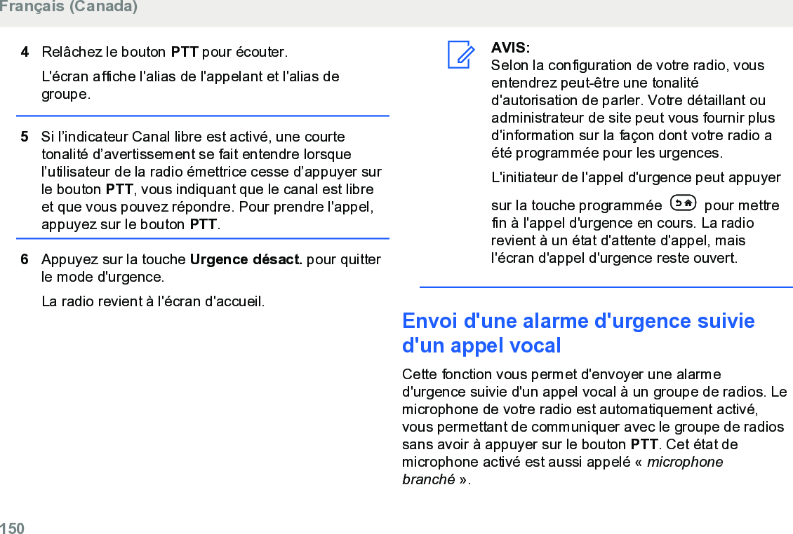 4Relâchez le bouton PTT pour écouter.L&apos;écran affiche l&apos;alias de l&apos;appelant et l&apos;alias degroupe.5Si l’indicateur Canal libre est activé, une courtetonalité d’avertissement se fait entendre lorsquel’utilisateur de la radio émettrice cesse d’appuyer surle bouton PTT, vous indiquant que le canal est libreet que vous pouvez répondre. Pour prendre l&apos;appel,appuyez sur le bouton PTT.6Appuyez sur la touche Urgence désact. pour quitterle mode d&apos;urgence.La radio revient à l&apos;écran d&apos;accueil.AVIS:Selon la configuration de votre radio, vousentendrez peut-être une tonalitéd&apos;autorisation de parler. Votre détaillant ouadministrateur de site peut vous fournir plusd&apos;information sur la façon dont votre radio aété programmée pour les urgences.L&apos;initiateur de l&apos;appel d&apos;urgence peut appuyersur la touche programmée   pour mettrefin à l&apos;appel d&apos;urgence en cours. La radiorevient à un état d&apos;attente d&apos;appel, maisl&apos;écran d&apos;appel d&apos;urgence reste ouvert.Envoi d&apos;une alarme d&apos;urgence suivied&apos;un appel vocalCette fonction vous permet d&apos;envoyer une alarmed&apos;urgence suivie d&apos;un appel vocal à un groupe de radios. Lemicrophone de votre radio est automatiquement activé,vous permettant de communiquer avec le groupe de radiossans avoir à appuyer sur le bouton PTT. Cet état demicrophone activé est aussi appelé « microphonebranché ».Français (Canada)150  