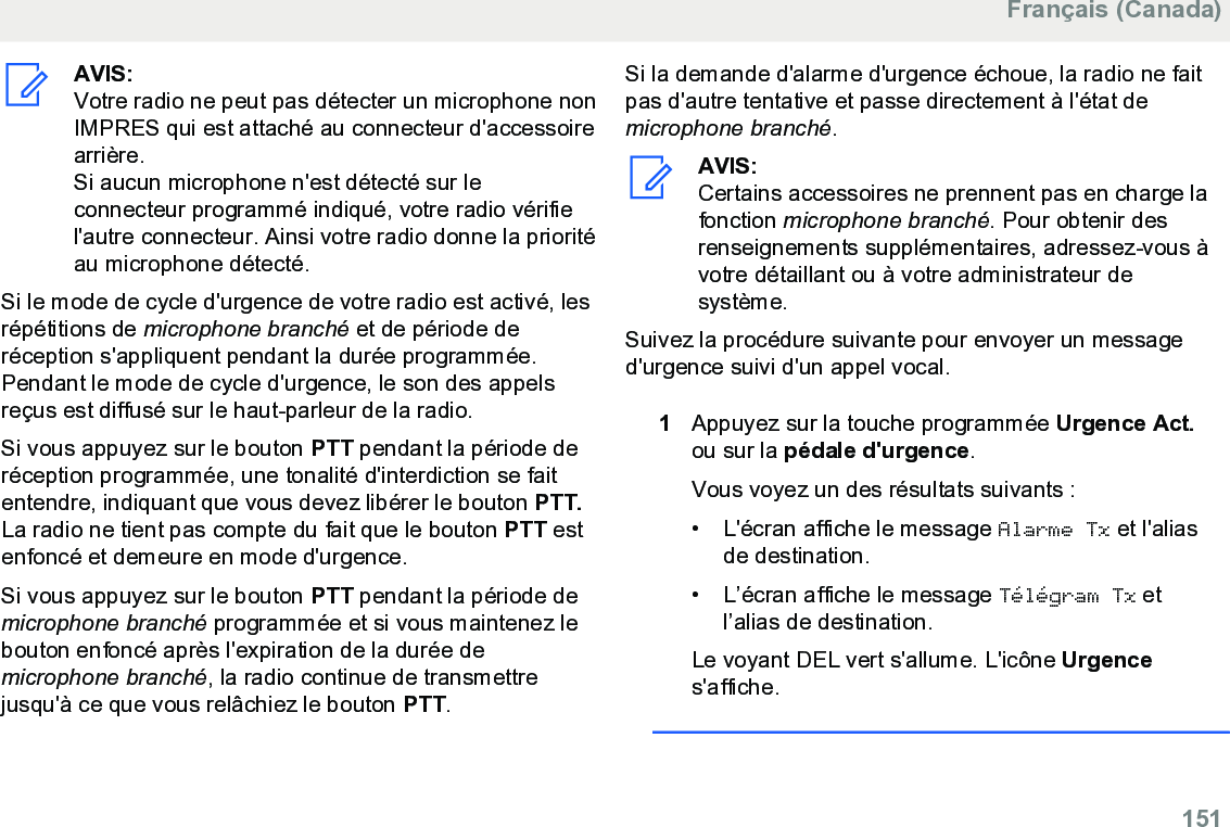 AVIS:Votre radio ne peut pas détecter un microphone nonIMPRES qui est attaché au connecteur d&apos;accessoirearrière.Si aucun microphone n&apos;est détecté sur leconnecteur programmé indiqué, votre radio vérifiel&apos;autre connecteur. Ainsi votre radio donne la prioritéau microphone détecté.Si le mode de cycle d&apos;urgence de votre radio est activé, lesrépétitions de microphone branché et de période deréception s&apos;appliquent pendant la durée programmée.Pendant le mode de cycle d&apos;urgence, le son des appelsreçus est diffusé sur le haut-parleur de la radio.Si vous appuyez sur le bouton PTT pendant la période deréception programmée, une tonalité d&apos;interdiction se faitentendre, indiquant que vous devez libérer le bouton PTT.La radio ne tient pas compte du fait que le bouton PTT estenfoncé et demeure en mode d&apos;urgence.Si vous appuyez sur le bouton PTT pendant la période demicrophone branché programmée et si vous maintenez lebouton enfoncé après l&apos;expiration de la durée demicrophone branché, la radio continue de transmettrejusqu&apos;à ce que vous relâchiez le bouton PTT.Si la demande d&apos;alarme d&apos;urgence échoue, la radio ne faitpas d&apos;autre tentative et passe directement à l&apos;état demicrophone branché.AVIS:Certains accessoires ne prennent pas en charge lafonction microphone branché. Pour obtenir desrenseignements supplémentaires, adressez-vous àvotre détaillant ou à votre administrateur desystème.Suivez la procédure suivante pour envoyer un messaged&apos;urgence suivi d&apos;un appel vocal.1Appuyez sur la touche programmée Urgence Act.ou sur la pédale d&apos;urgence.Vous voyez un des résultats suivants :• L&apos;écran affiche le message Alarme Tx et l&apos;aliasde destination.• L’écran affiche le message Télégram Tx etl’alias de destination.Le voyant DEL vert s&apos;allume. L&apos;icône Urgences&apos;affiche.Français (Canada)  151