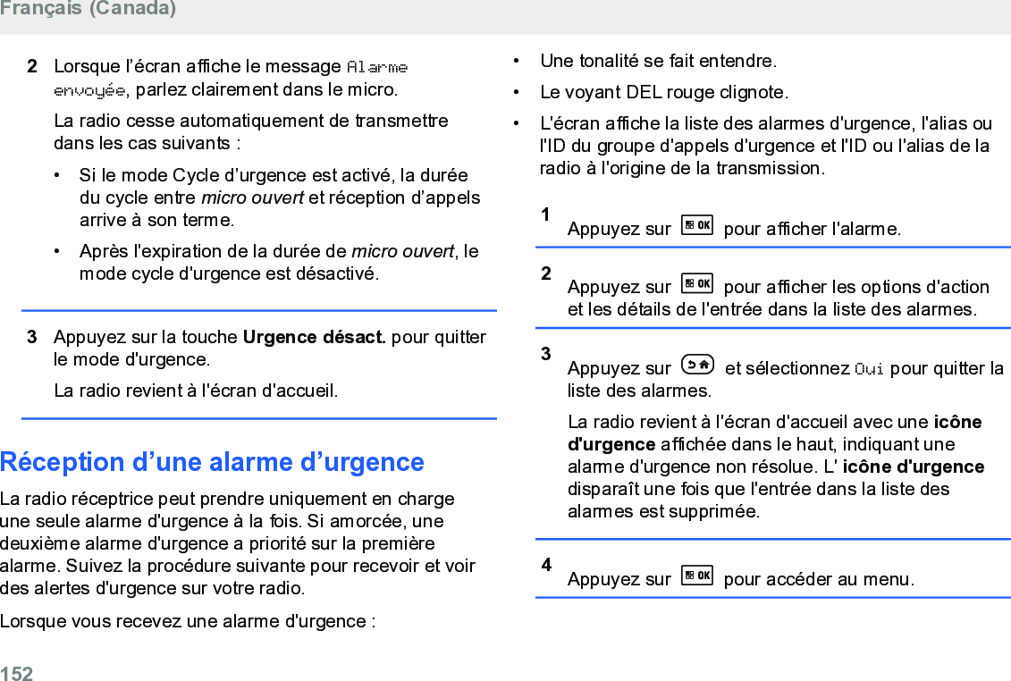 2Lorsque l’écran affiche le message Alarmeenvoyée, parlez clairement dans le micro.La radio cesse automatiquement de transmettredans les cas suivants :• Si le mode Cycle d’urgence est activé, la duréedu cycle entre micro ouvert et réception d’appelsarrive à son terme.• Après l&apos;expiration de la durée de micro ouvert, lemode cycle d&apos;urgence est désactivé.3Appuyez sur la touche Urgence désact. pour quitterle mode d&apos;urgence.La radio revient à l&apos;écran d&apos;accueil.Réception d’une alarme d’urgenceLa radio réceptrice peut prendre uniquement en chargeune seule alarme d&apos;urgence à la fois. Si amorcée, unedeuxième alarme d&apos;urgence a priorité sur la premièrealarme. Suivez la procédure suivante pour recevoir et voirdes alertes d&apos;urgence sur votre radio.Lorsque vous recevez une alarme d&apos;urgence :• Une tonalité se fait entendre.• Le voyant DEL rouge clignote.•L&apos;écran affiche la liste des alarmes d&apos;urgence, l&apos;alias oul&apos;ID du groupe d&apos;appels d&apos;urgence et l&apos;ID ou l&apos;alias de laradio à l&apos;origine de la transmission.1Appuyez sur   pour afficher l&apos;alarme.2Appuyez sur   pour afficher les options d&apos;actionet les détails de l&apos;entrée dans la liste des alarmes.3Appuyez sur   et sélectionnez Oui pour quitter laliste des alarmes.La radio revient à l&apos;écran d&apos;accueil avec une icôned&apos;urgence affichée dans le haut, indiquant unealarme d&apos;urgence non résolue. L&apos; icône d&apos;urgencedisparaît une fois que l&apos;entrée dans la liste desalarmes est supprimée.4Appuyez sur   pour accéder au menu.Français (Canada)152  