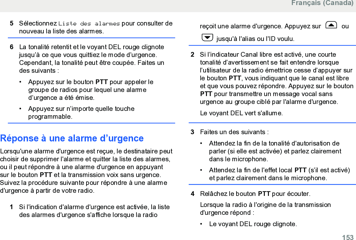 5Sélectionnez Liste des alarmes pour consulter denouveau la liste des alarmes.6La tonalité retentit et le voyant DEL rouge clignotejusqu’à ce que vous quittiez le mode d’urgence.Cependant, la tonalité peut être coupée. Faites undes suivants :• Appuyez sur le bouton PTT pour appeler legroupe de radios pour lequel une alarmed’urgence a été émise.• Appuyez sur n’importe quelle toucheprogrammable.Réponse à une alarme d’urgence Lorsqu&apos;une alarme d&apos;urgence est reçue, le destinataire peutchoisir de supprimer l&apos;alarme et quitter la liste des alarmes,ou il peut répondre à une alarme d&apos;urgence en appuyantsur le bouton PTT et la transmission voix sans urgence.Suivez la procédure suivante pour répondre à une alarmed&apos;urgence à partir de votre radio.1Si l&apos;indication d&apos;alarme d&apos;urgence est activée, la listedes alarmes d&apos;urgence s&apos;affiche lorsque la radioreçoit une alarme d&apos;urgence. Appuyez sur   ou jusqu&apos;à l&apos;alias ou l&apos;ID voulu.2Si l’indicateur Canal libre est activé, une courtetonalité d’avertissement se fait entendre lorsquel’utilisateur de la radio émettrice cesse d’appuyer surle bouton PTT, vous indiquant que le canal est libreet que vous pouvez répondre. Appuyez sur le boutonPTT pour transmettre un message vocal sansurgence au groupe ciblé par l&apos;alarme d&apos;urgence.Le voyant DEL vert s&apos;allume.3Faites un des suivants :• Attendez la fin de la tonalité d&apos;autorisation deparler (si elle est activée) et parlez clairementdans le microphone.•Attendez la fin de l&apos;effet local PTT (s’il est activé)et parlez clairement dans le microphone.4Relâchez le bouton PTT pour écouter.Lorsque la radio à l&apos;origine de la transmissiond&apos;urgence répond :• Le voyant DEL rouge clignote.Français (Canada)  153