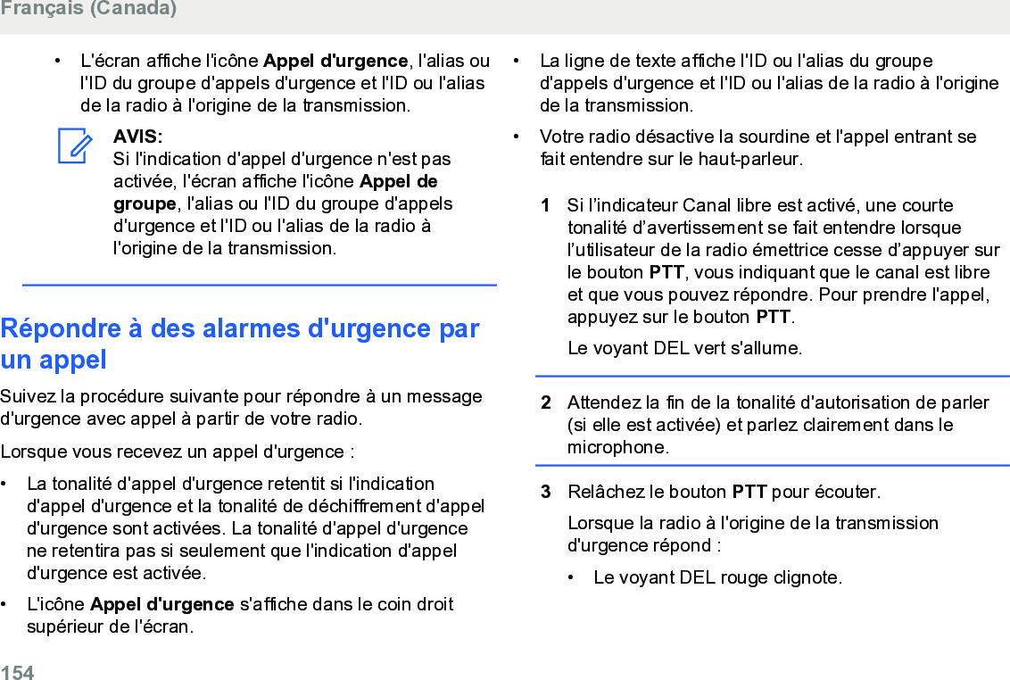 • L&apos;écran affiche l&apos;icône Appel d&apos;urgence, l&apos;alias oul&apos;ID du groupe d&apos;appels d&apos;urgence et l&apos;ID ou l&apos;aliasde la radio à l&apos;origine de la transmission.AVIS:Si l&apos;indication d&apos;appel d&apos;urgence n&apos;est pasactivée, l&apos;écran affiche l&apos;icône Appel degroupe, l&apos;alias ou l&apos;ID du groupe d&apos;appelsd&apos;urgence et l&apos;ID ou l&apos;alias de la radio àl&apos;origine de la transmission.Répondre à des alarmes d&apos;urgence parun appelSuivez la procédure suivante pour répondre à un messaged&apos;urgence avec appel à partir de votre radio.Lorsque vous recevez un appel d&apos;urgence :• La tonalité d&apos;appel d&apos;urgence retentit si l&apos;indicationd&apos;appel d&apos;urgence et la tonalité de déchiffrement d&apos;appeld&apos;urgence sont activées. La tonalité d&apos;appel d&apos;urgencene retentira pas si seulement que l&apos;indication d&apos;appeld&apos;urgence est activée.•L&apos;icône Appel d&apos;urgence s&apos;affiche dans le coin droitsupérieur de l&apos;écran.• La ligne de texte affiche l&apos;ID ou l&apos;alias du grouped&apos;appels d&apos;urgence et l&apos;ID ou l&apos;alias de la radio à l&apos;originede la transmission.• Votre radio désactive la sourdine et l&apos;appel entrant sefait entendre sur le haut-parleur.1Si l’indicateur Canal libre est activé, une courtetonalité d’avertissement se fait entendre lorsquel’utilisateur de la radio émettrice cesse d’appuyer surle bouton PTT, vous indiquant que le canal est libreet que vous pouvez répondre. Pour prendre l&apos;appel,appuyez sur le bouton PTT.Le voyant DEL vert s&apos;allume.2Attendez la fin de la tonalité d&apos;autorisation de parler(si elle est activée) et parlez clairement dans lemicrophone.3Relâchez le bouton PTT pour écouter.Lorsque la radio à l&apos;origine de la transmissiond&apos;urgence répond :•Le voyant DEL rouge clignote.Français (Canada)154  