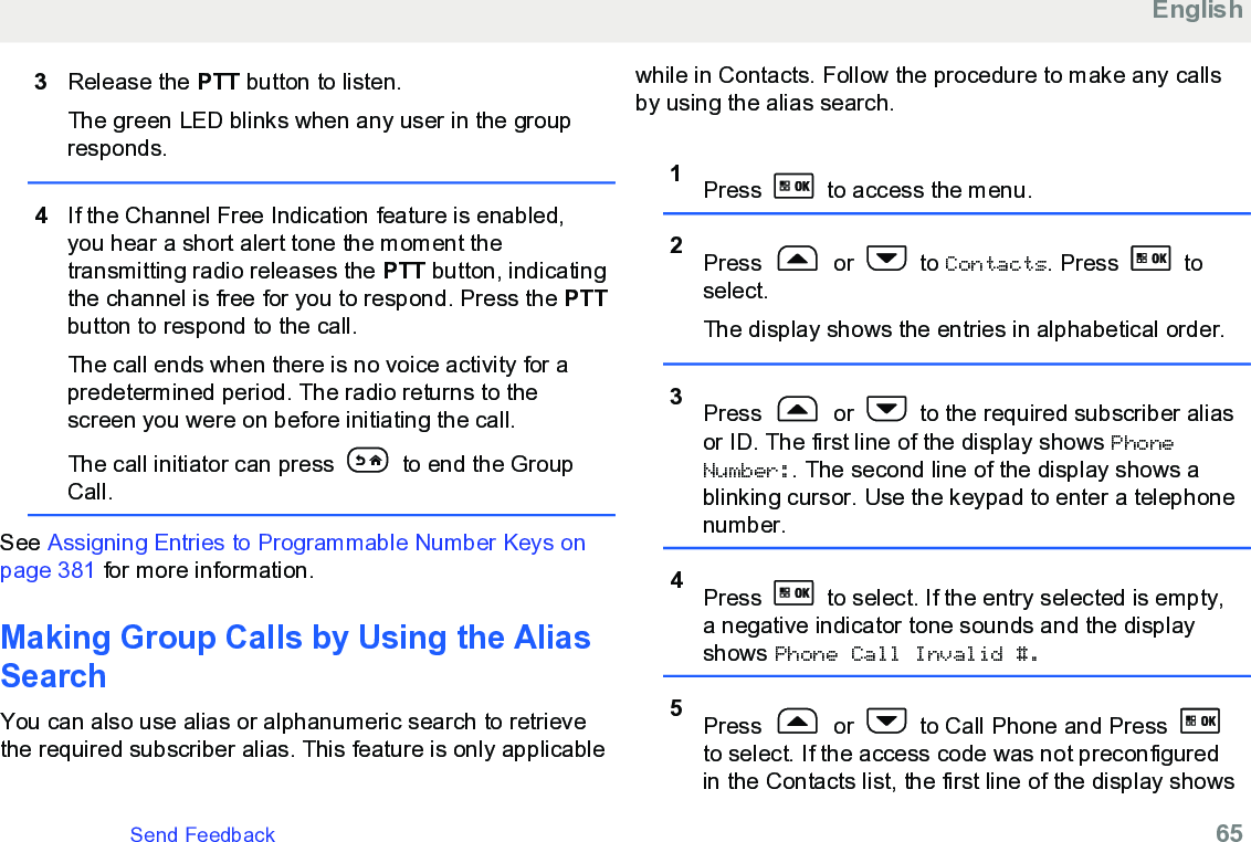 3Release the PTT button to listen.The green LED blinks when any user in the groupresponds.4If the Channel Free Indication feature is enabled,you hear a short alert tone the moment thetransmitting radio releases the PTT button, indicatingthe channel is free for you to respond. Press the PTTbutton to respond to the call.The call ends when there is no voice activity for apredetermined period. The radio returns to thescreen you were on before initiating the call.The call initiator can press   to end the GroupCall.See Assigning Entries to Programmable Number Keys onpage 381 for more information.Making Group Calls by Using the AliasSearch You can also use alias or alphanumeric search to retrievethe required subscriber alias. This feature is only applicablewhile in Contacts. Follow the procedure to make any callsby using the alias search.1Press   to access the menu.2Press   or   to Contacts. Press   toselect.The display shows the entries in alphabetical order.3Press   or   to the required subscriber aliasor ID. The first line of the display shows PhoneNumber:. The second line of the display shows ablinking cursor. Use the keypad to enter a telephonenumber.4Press   to select. If the entry selected is empty,a negative indicator tone sounds and the displayshows Phone Call Invalid #.5Press   or   to Call Phone and Press to select. If the access code was not preconfiguredin the Contacts list, the first line of the display showsEnglishSend Feedback   65