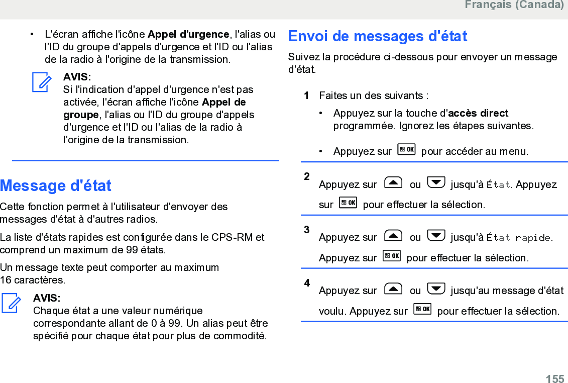 • L&apos;écran affiche l&apos;icône Appel d&apos;urgence, l&apos;alias oul&apos;ID du groupe d&apos;appels d&apos;urgence et l&apos;ID ou l&apos;aliasde la radio à l&apos;origine de la transmission.AVIS:Si l&apos;indication d&apos;appel d&apos;urgence n&apos;est pasactivée, l&apos;écran affiche l&apos;icône Appel degroupe, l&apos;alias ou l&apos;ID du groupe d&apos;appelsd&apos;urgence et l&apos;ID ou l&apos;alias de la radio àl&apos;origine de la transmission.Message d&apos;étatCette fonction permet à l&apos;utilisateur d&apos;envoyer desmessages d&apos;état à d&apos;autres radios.La liste d&apos;états rapides est configurée dans le CPS-RM etcomprend un maximum de 99 états.Un message texte peut comporter au maximum16 caractères.AVIS:Chaque état a une valeur numériquecorrespondante allant de 0 à 99. Un alias peut êtrespécifié pour chaque état pour plus de commodité.Envoi de messages d&apos;étatSuivez la procédure ci-dessous pour envoyer un messaged&apos;état.1Faites un des suivants :• Appuyez sur la touche d&apos;accès directprogrammée. Ignorez les étapes suivantes.•Appuyez sur   pour accéder au menu.2Appuyez sur   ou   jusqu&apos;à État. Appuyezsur   pour effectuer la sélection.3Appuyez sur   ou   jusqu&apos;à État rapide.Appuyez sur   pour effectuer la sélection.4Appuyez sur   ou   jusqu&apos;au message d&apos;étatvoulu. Appuyez sur   pour effectuer la sélection.Français (Canada)  155