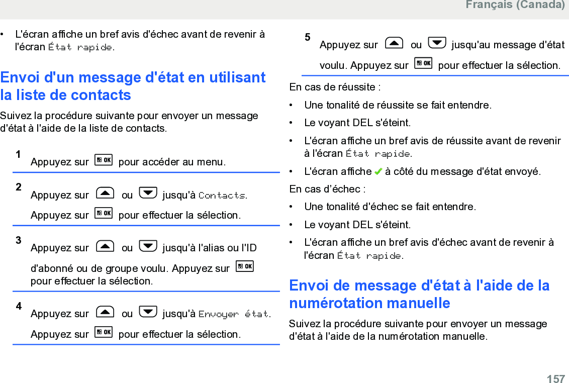 • L&apos;écran affiche un bref avis d&apos;échec avant de revenir àl&apos;écran État rapide.Envoi d&apos;un message d&apos;état en utilisantla liste de contactsSuivez la procédure suivante pour envoyer un messaged&apos;état à l&apos;aide de la liste de contacts.1Appuyez sur   pour accéder au menu.2Appuyez sur   ou   jusqu&apos;à Contacts.Appuyez sur   pour effectuer la sélection.3Appuyez sur   ou   jusqu&apos;à l&apos;alias ou l&apos;IDd&apos;abonné ou de groupe voulu. Appuyez sur pour effectuer la sélection.4Appuyez sur   ou   jusqu&apos;à Envoyer état.Appuyez sur   pour effectuer la sélection.5Appuyez sur   ou   jusqu&apos;au message d&apos;étatvoulu. Appuyez sur   pour effectuer la sélection.En cas de réussite :• Une tonalité de réussite se fait entendre.•Le voyant DEL s&apos;éteint.• L&apos;écran affiche un bref avis de réussite avant de revenirà l&apos;écran État rapide.• L&apos;écran affiche   à côté du message d&apos;état envoyé.En cas d’échec :• Une tonalité d&apos;échec se fait entendre.•Le voyant DEL s&apos;éteint.• L&apos;écran affiche un bref avis d&apos;échec avant de revenir àl&apos;écran État rapide.Envoi de message d&apos;état à l&apos;aide de lanumérotation manuelleSuivez la procédure suivante pour envoyer un messaged&apos;état à l&apos;aide de la numérotation manuelle.Français (Canada)  157