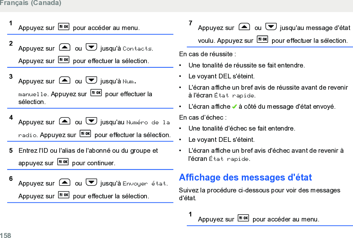 1Appuyez sur   pour accéder au menu.2Appuyez sur   ou   jusqu&apos;à Contacts.Appuyez sur   pour effectuer la sélection.3Appuyez sur   ou   jusqu&apos;à Num.manuelle. Appuyez sur   pour effectuer lasélection.4Appuyez sur   ou   jusqu&apos;au Numéro de laradio. Appuyez sur   pour effectuer la sélection.5Entrez l&apos;ID ou l&apos;alias de l&apos;abonné ou du groupe etappuyez sur   pour continuer.6Appuyez sur   ou   jusqu&apos;à Envoyer état.Appuyez sur   pour effectuer la sélection.7Appuyez sur   ou   jusqu&apos;au message d&apos;étatvoulu. Appuyez sur   pour effectuer la sélection.En cas de réussite :• Une tonalité de réussite se fait entendre.•Le voyant DEL s&apos;éteint.• L&apos;écran affiche un bref avis de réussite avant de revenirà l&apos;écran État rapide.• L&apos;écran affiche   à côté du message d&apos;état envoyé.En cas d’échec :• Une tonalité d&apos;échec se fait entendre.•Le voyant DEL s&apos;éteint.• L&apos;écran affiche un bref avis d&apos;échec avant de revenir àl&apos;écran État rapide.Affichage des messages d&apos;étatSuivez la procédure ci-dessous pour voir des messagesd&apos;état.1Appuyez sur   pour accéder au menu.Français (Canada)158  