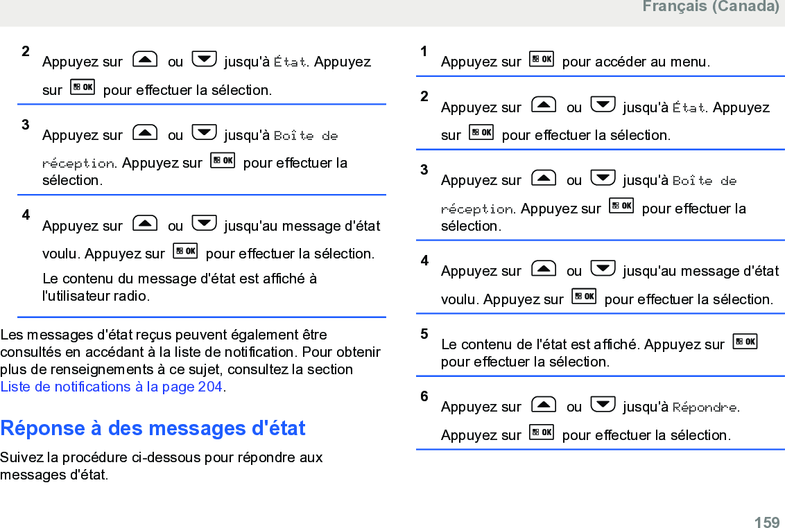 2Appuyez sur   ou   jusqu&apos;à État. Appuyezsur   pour effectuer la sélection.3Appuyez sur   ou   jusqu&apos;à Boîte deréception. Appuyez sur   pour effectuer lasélection.4Appuyez sur   ou   jusqu&apos;au message d&apos;étatvoulu. Appuyez sur   pour effectuer la sélection.Le contenu du message d&apos;état est affiché àl&apos;utilisateur radio.Les messages d&apos;état reçus peuvent également êtreconsultés en accédant à la liste de notification. Pour obtenirplus de renseignements à ce sujet, consultez la section Liste de notifications à la page 204.Réponse à des messages d&apos;étatSuivez la procédure ci-dessous pour répondre auxmessages d&apos;état.1Appuyez sur   pour accéder au menu.2Appuyez sur   ou   jusqu&apos;à État. Appuyezsur   pour effectuer la sélection.3Appuyez sur   ou   jusqu&apos;à Boîte deréception. Appuyez sur   pour effectuer lasélection.4Appuyez sur   ou   jusqu&apos;au message d&apos;étatvoulu. Appuyez sur   pour effectuer la sélection.5Le contenu de l&apos;état est affiché. Appuyez sur pour effectuer la sélection.6Appuyez sur   ou   jusqu&apos;à Répondre.Appuyez sur   pour effectuer la sélection.Français (Canada)  159