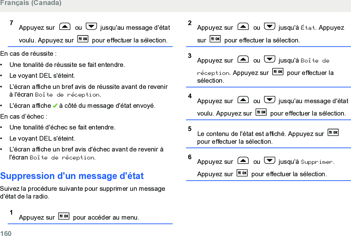 7Appuyez sur   ou   jusqu&apos;au message d&apos;étatvoulu. Appuyez sur   pour effectuer la sélection.En cas de réussite :• Une tonalité de réussite se fait entendre.•Le voyant DEL s&apos;éteint.• L&apos;écran affiche un bref avis de réussite avant de revenirà l&apos;écran Boîte de réception.• L&apos;écran affiche   à côté du message d&apos;état envoyé.En cas d’échec :• Une tonalité d&apos;échec se fait entendre.•Le voyant DEL s&apos;éteint.• L&apos;écran affiche un bref avis d&apos;échec avant de revenir àl&apos;écran Boîte de réception.Suppression d&apos;un message d&apos;étatSuivez la procédure suivante pour supprimer un messaged&apos;état de la radio.1Appuyez sur   pour accéder au menu.2Appuyez sur   ou   jusqu&apos;à État. Appuyezsur   pour effectuer la sélection.3Appuyez sur   ou   jusqu&apos;à Boîte deréception. Appuyez sur   pour effectuer lasélection.4Appuyez sur   ou   jusqu&apos;au message d&apos;étatvoulu. Appuyez sur   pour effectuer la sélection.5Le contenu de l&apos;état est affiché. Appuyez sur pour effectuer la sélection.6Appuyez sur   ou   jusqu&apos;à Supprimer.Appuyez sur   pour effectuer la sélection.Français (Canada)160  