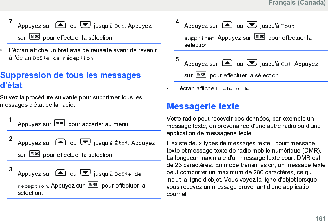 7Appuyez sur   ou   jusqu&apos;à Oui. Appuyezsur   pour effectuer la sélection.• L&apos;écran affiche un bref avis de réussite avant de revenirà l&apos;écran Boîte de réception.Suppression de tous les messagesd&apos;étatSuivez la procédure suivante pour supprimer tous lesmessages d&apos;état de la radio.1Appuyez sur   pour accéder au menu.2Appuyez sur   ou   jusqu&apos;à État. Appuyezsur   pour effectuer la sélection.3Appuyez sur   ou   jusqu&apos;à Boîte deréception. Appuyez sur   pour effectuer lasélection.4Appuyez sur   ou   jusqu&apos;à Toutsupprimer. Appuyez sur   pour effectuer lasélection.5Appuyez sur   ou   jusqu&apos;à Oui. Appuyezsur   pour effectuer la sélection.• L&apos;écran affiche Liste vide.Messagerie texteVotre radio peut recevoir des données, par exemple unmessage texte, en provenance d&apos;une autre radio ou d&apos;uneapplication de messagerie texte.Il existe deux types de messages texte : court messagetexte et message texte de radio mobile numérique (DMR).La longueur maximale d&apos;un message texte court DMR estde 23 caractères. En mode transmission, un message textepeut comporter un maximum de 280 caractères, ce quiinclut la ligne d&apos;objet. Vous voyez la ligne d&apos;objet lorsquevous recevez un message provenant d&apos;une applicationcourriel.Français (Canada)  161