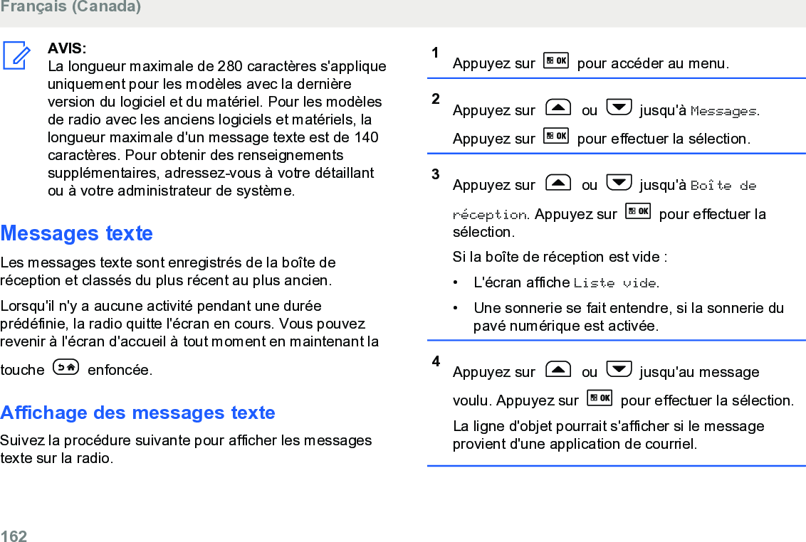 AVIS:La longueur maximale de 280 caractères s&apos;appliqueuniquement pour les modèles avec la dernièreversion du logiciel et du matériel. Pour les modèlesde radio avec les anciens logiciels et matériels, lalongueur maximale d&apos;un message texte est de 140caractères. Pour obtenir des renseignementssupplémentaires, adressez-vous à votre détaillantou à votre administrateur de système.Messages texteLes messages texte sont enregistrés de la boîte deréception et classés du plus récent au plus ancien.Lorsqu&apos;il n&apos;y a aucune activité pendant une duréeprédéfinie, la radio quitte l&apos;écran en cours. Vous pouvezrevenir à l&apos;écran d&apos;accueil à tout moment en maintenant latouche   enfoncée.Affichage des messages texteSuivez la procédure suivante pour afficher les messagestexte sur la radio.1Appuyez sur   pour accéder au menu.2Appuyez sur   ou   jusqu&apos;à Messages.Appuyez sur   pour effectuer la sélection.3Appuyez sur   ou   jusqu&apos;à Boîte deréception. Appuyez sur   pour effectuer lasélection.Si la boîte de réception est vide :• L&apos;écran affiche Liste vide.• Une sonnerie se fait entendre, si la sonnerie dupavé numérique est activée.4Appuyez sur   ou   jusqu&apos;au messagevoulu. Appuyez sur   pour effectuer la sélection.La ligne d&apos;objet pourrait s&apos;afficher si le messageprovient d&apos;une application de courriel.Français (Canada)162  