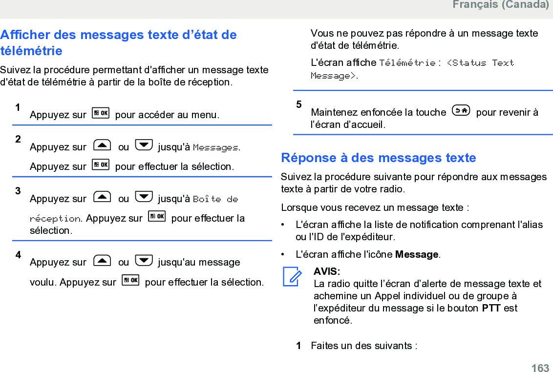 Afficher des messages texte d’état detélémétrieSuivez la procédure permettant d&apos;afficher un message texted&apos;état de télémétrie à partir de la boîte de réception.1Appuyez sur   pour accéder au menu.2Appuyez sur   ou   jusqu&apos;à Messages.Appuyez sur   pour effectuer la sélection.3Appuyez sur   ou   jusqu&apos;à Boîte deréception. Appuyez sur   pour effectuer lasélection.4Appuyez sur   ou   jusqu&apos;au messagevoulu. Appuyez sur   pour effectuer la sélection.Vous ne pouvez pas répondre à un message texted&apos;état de télémétrie.L&apos;écran affiche Télémétrie : &lt;Status TextMessage&gt;.5Maintenez enfoncée la touche   pour revenir àl’écran d’accueil.Réponse à des messages texteSuivez la procédure suivante pour répondre aux messagestexte à partir de votre radio.Lorsque vous recevez un message texte :•L&apos;écran affiche la liste de notification comprenant l&apos;aliasou l&apos;ID de l&apos;expéditeur.•L&apos;écran affiche l&apos;icône Message.AVIS:La radio quitte l’écran d’alerte de message texte etachemine un Appel individuel ou de groupe àl’expéditeur du message si le bouton PTT estenfoncé.1Faites un des suivants :Français (Canada)  163