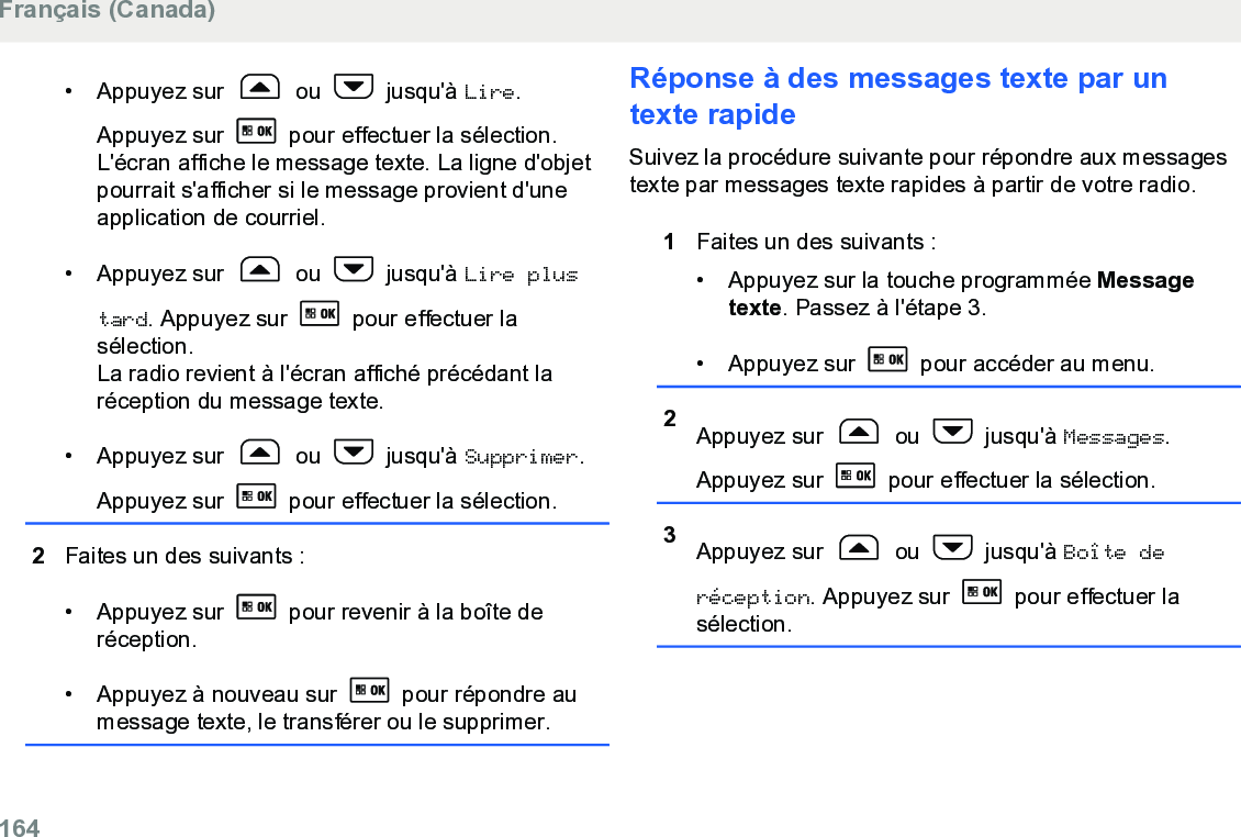 • Appuyez sur   ou   jusqu&apos;à Lire.Appuyez sur   pour effectuer la sélection.L&apos;écran affiche le message texte. La ligne d&apos;objetpourrait s&apos;afficher si le message provient d&apos;uneapplication de courriel.• Appuyez sur   ou   jusqu&apos;à Lire plustard. Appuyez sur   pour effectuer lasélection.La radio revient à l&apos;écran affiché précédant laréception du message texte.• Appuyez sur   ou   jusqu&apos;à Supprimer.Appuyez sur   pour effectuer la sélection.2Faites un des suivants :• Appuyez sur   pour revenir à la boîte deréception.• Appuyez à nouveau sur   pour répondre aumessage texte, le transférer ou le supprimer.Réponse à des messages texte par untexte rapideSuivez la procédure suivante pour répondre aux messagestexte par messages texte rapides à partir de votre radio.1Faites un des suivants :• Appuyez sur la touche programmée Messagetexte. Passez à l&apos;étape 3.• Appuyez sur   pour accéder au menu.2Appuyez sur   ou   jusqu&apos;à Messages.Appuyez sur   pour effectuer la sélection.3Appuyez sur   ou   jusqu&apos;à Boîte deréception. Appuyez sur   pour effectuer lasélection.Français (Canada)164  