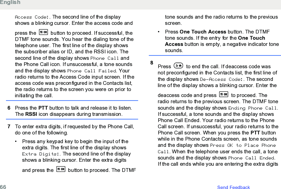 Access Code:. The second line of the displayshows a blinking cursor. Enter the access code andpress the   button to proceed. If successful, theDTMF tone sounds. You hear the dialing tone of thetelephone user. The first line of the display showsthe subscriber alias or ID, and the RSSI icon. Thesecond line of the display shows Phone Call andthe Phone Call icon. If unsuccessful, a tone soundsand the display shows Phone Call Failed. Yourradio returns to the Access Code input screen. If theaccess code was preconfigured in the Contacts list,the radio returns to the screen you were on prior toinitiating the call.6Press the PTT button to talk and release it to listen.The RSSI icon disappears during transmission.7To enter extra digits, if requested by the Phone Call,do one of the following.• Press any keypad key to begin the input of theextra digits. The first line of the display showsExtra Digits:. The second line of the displayshows a blinking cursor. Enter the extra digitsand press the   button to proceed. The DTMFtone sounds and the radio returns to the previousscreen.• Press One Touch Access button. The DTMFtone sounds. If the entry for the One TouchAccess button is empty, a negative indicator tonesounds.8Press   to end the call. If deaccess code wasnot preconfigured in the Contacts list, the first line ofthe display shows De-Access Code:. The secondline of the display shows a blinking cursor. Enter thedeaccess code and press   to proceed. Theradio returns to the previous screen. The DTMF tonesounds and the display shows Ending Phone Call.If successful, a tone sounds and the display showsPhone Call Ended. Your radio returns to the PhoneCall screen. If unsuccessful, your radio returns to thePhone Call screen. When you press the PTT buttonwhile in the Phone Contacts screen, as tone soundsand the display shows Press OK to Place PhoneCall. When the telephone user ends the call, a tonesounds and the display shows Phone Call Ended.If the call ends while you are entering the extra digitsEnglish66   Send Feedback