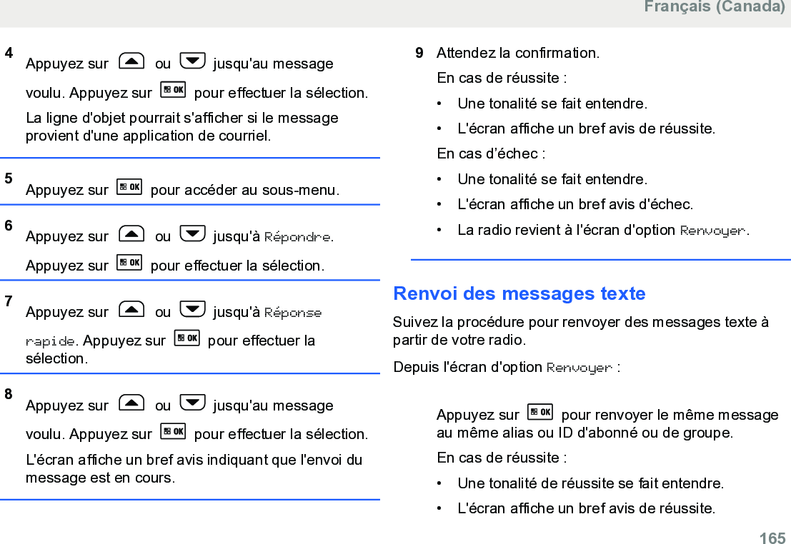 4Appuyez sur   ou   jusqu&apos;au messagevoulu. Appuyez sur   pour effectuer la sélection.La ligne d&apos;objet pourrait s&apos;afficher si le messageprovient d&apos;une application de courriel.5Appuyez sur   pour accéder au sous-menu.6Appuyez sur   ou   jusqu&apos;à Répondre.Appuyez sur   pour effectuer la sélection.7Appuyez sur   ou   jusqu&apos;à Réponserapide. Appuyez sur   pour effectuer lasélection.8Appuyez sur   ou   jusqu&apos;au messagevoulu. Appuyez sur   pour effectuer la sélection.L&apos;écran affiche un bref avis indiquant que l&apos;envoi dumessage est en cours.9Attendez la confirmation.En cas de réussite :• Une tonalité se fait entendre.•L&apos;écran affiche un bref avis de réussite.En cas d’échec :• Une tonalité se fait entendre.• L&apos;écran affiche un bref avis d&apos;échec.• La radio revient à l&apos;écran d&apos;option Renvoyer.Renvoi des messages texteSuivez la procédure pour renvoyer des messages texte àpartir de votre radio.Depuis l&apos;écran d&apos;option Renvoyer :Appuyez sur   pour renvoyer le même messageau même alias ou ID d&apos;abonné ou de groupe.En cas de réussite :• Une tonalité de réussite se fait entendre.•L&apos;écran affiche un bref avis de réussite.Français (Canada)  165