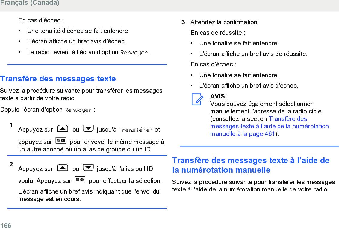 En cas d&apos;échec :• Une tonalité d&apos;échec se fait entendre.•L&apos;écran affiche un bref avis d&apos;échec.• La radio revient à l&apos;écran d&apos;option Renvoyer.Transfère des messages texteSuivez la procédure suivante pour transférer les messagestexte à partir de votre radio.Depuis l&apos;écran d&apos;option Renvoyer :1Appuyez sur   ou   jusqu&apos;à Transférer etappuyez sur   pour envoyer le même message àun autre abonné ou un alias de groupe ou un ID.2Appuyez sur   ou   jusqu&apos;à l&apos;alias ou l&apos;IDvoulu. Appuyez sur   pour effectuer la sélection.L&apos;écran affiche un bref avis indiquant que l&apos;envoi dumessage est en cours.3Attendez la confirmation.En cas de réussite :• Une tonalité se fait entendre.•L&apos;écran affiche un bref avis de réussite.En cas d’échec :• Une tonalité se fait entendre.• L&apos;écran affiche un bref avis d&apos;échec.AVIS:Vous pouvez également sélectionnermanuellement l&apos;adresse de la radio cible(consultez la section Transfère desmessages texte à l’aide de la numérotationmanuelle à la page 461).Transfère des messages texte à l’aide dela numérotation manuelleSuivez la procédure suivante pour transférer les messagestexte à l&apos;aide de la numérotation manuelle de votre radio.Français (Canada)166  