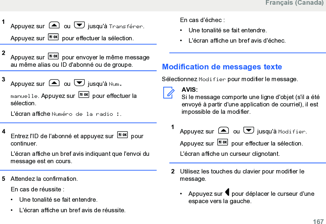 1Appuyez sur   ou   jusqu&apos;à Transférer.Appuyez sur   pour effectuer la sélection.2Appuyez sur   pour envoyer le même messageau même alias ou ID d&apos;abonné ou de groupe.3Appuyez sur   ou   jusqu&apos;à Num.manuelle. Appuyez sur   pour effectuer lasélection.L&apos;écran affiche Numéro de la radio :.4Entrez l&apos;ID de l&apos;abonné et appuyez sur   pourcontinuer.L&apos;écran affiche un bref avis indiquant que l&apos;envoi dumessage est en cours.5Attendez la confirmation.En cas de réussite :• Une tonalité se fait entendre.•L&apos;écran affiche un bref avis de réussite.En cas d’échec :• Une tonalité se fait entendre.•L&apos;écran affiche un bref avis d&apos;échec.Modification de messages texteSélectionnez Modifier pour modifier le message.AVIS:Si le message comporte une ligne d&apos;objet (s&apos;il a étéenvoyé à partir d&apos;une application de courriel), il estimpossible de la modifier.1Appuyez sur   ou   jusqu&apos;à Modifier.Appuyez sur   pour effectuer la sélection.L&apos;écran affiche un curseur clignotant.2Utilisez les touches du clavier pour modifier lemessage.• Appuyez sur   pour déplacer le curseur d&apos;uneespace vers la gauche.Français (Canada)  167