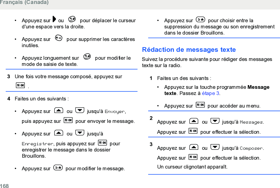 • Appuyez sur   ou   pour déplacer le curseurd&apos;une espace vers la droite.• Appuyez sur   pour supprimer les caractèresinutiles.• Appuyez longuement sur   pour modifier lemode de saisie de texte.3Une fois votre message composé, appuyez sur .4Faites un des suivants :• Appuyez sur   ou   jusqu&apos;à Envoyer,puis appuyez sur   pour envoyer le message.• Appuyez sur   ou   jusqu&apos;àEnregistrer, puis appuyez sur   pourenregistrer le message dans le dossierBrouillons.• Appuyez sur   pour modifier le message.• Appuyez sur   pour choisir entre lasuppression du message ou son enregistrementdans le dossier Brouillons.Rédaction de messages texteSuivez la procédure suivante pour rédiger des messagestexte sur la radio.1Faites un des suivants :• Appuyez sur la touche programmée Messagetexte. Passez à étape 3.• Appuyez sur   pour accéder au menu.2Appuyez sur   ou   jusqu&apos;à Messages.Appuyez sur   pour effectuer la sélection.3Appuyez sur   ou   jusqu&apos;à Composer.Appuyez sur   pour effectuer la sélection.Un curseur clignotant apparaît.Français (Canada)168  