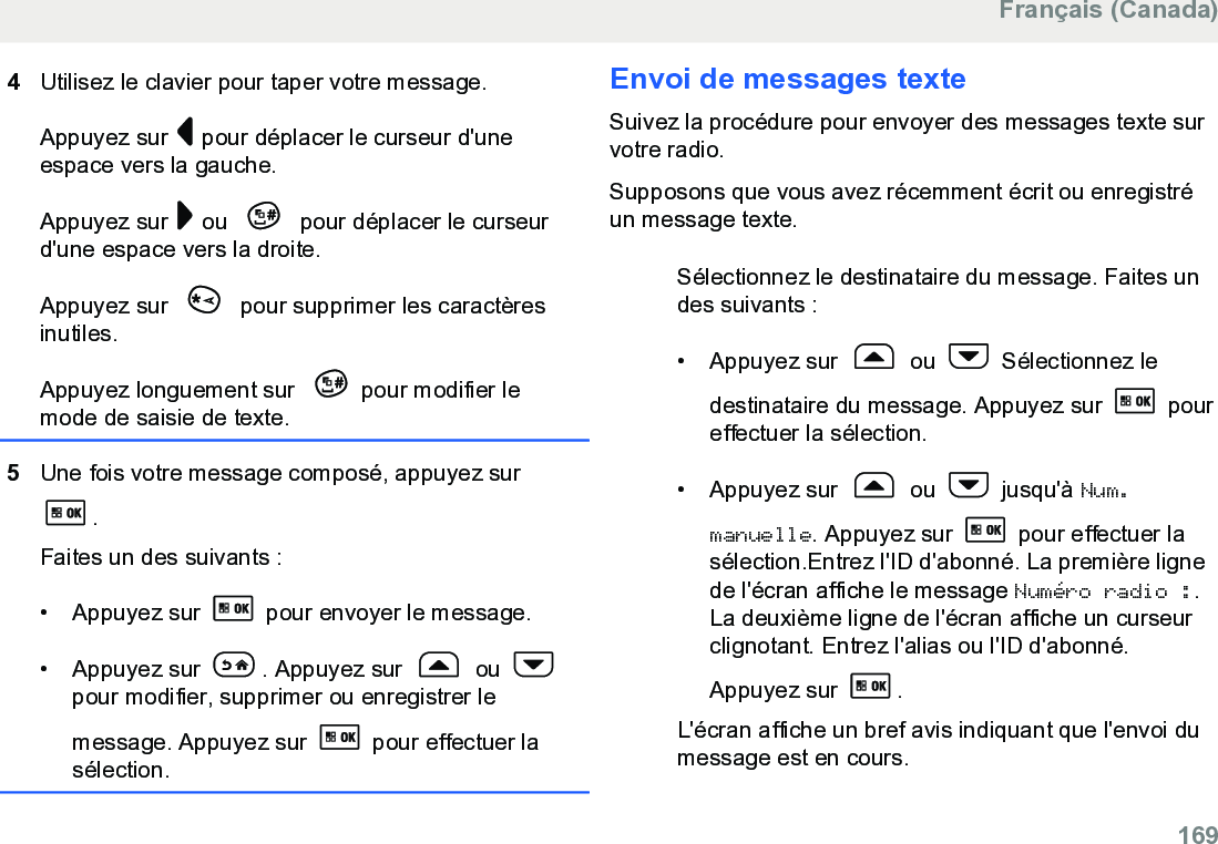 4Utilisez le clavier pour taper votre message.Appuyez sur   pour déplacer le curseur d&apos;uneespace vers la gauche.Appuyez sur   ou   pour déplacer le curseurd&apos;une espace vers la droite.Appuyez sur   pour supprimer les caractèresinutiles.Appuyez longuement sur  pour modifier lemode de saisie de texte.5Une fois votre message composé, appuyez sur.Faites un des suivants :• Appuyez sur   pour envoyer le message.• Appuyez sur  . Appuyez sur   ou pour modifier, supprimer ou enregistrer lemessage. Appuyez sur   pour effectuer lasélection.Envoi de messages texteSuivez la procédure pour envoyer des messages texte survotre radio.Supposons que vous avez récemment écrit ou enregistréun message texte.Sélectionnez le destinataire du message. Faites undes suivants :•Appuyez sur   ou   Sélectionnez ledestinataire du message. Appuyez sur   poureffectuer la sélection.• Appuyez sur   ou   jusqu&apos;à Num.manuelle. Appuyez sur   pour effectuer lasélection.Entrez l&apos;ID d&apos;abonné. La première lignede l&apos;écran affiche le message Numéro radio :.La deuxième ligne de l&apos;écran affiche un curseurclignotant. Entrez l&apos;alias ou l&apos;ID d&apos;abonné.Appuyez sur  .L&apos;écran affiche un bref avis indiquant que l&apos;envoi dumessage est en cours.Français (Canada)  169