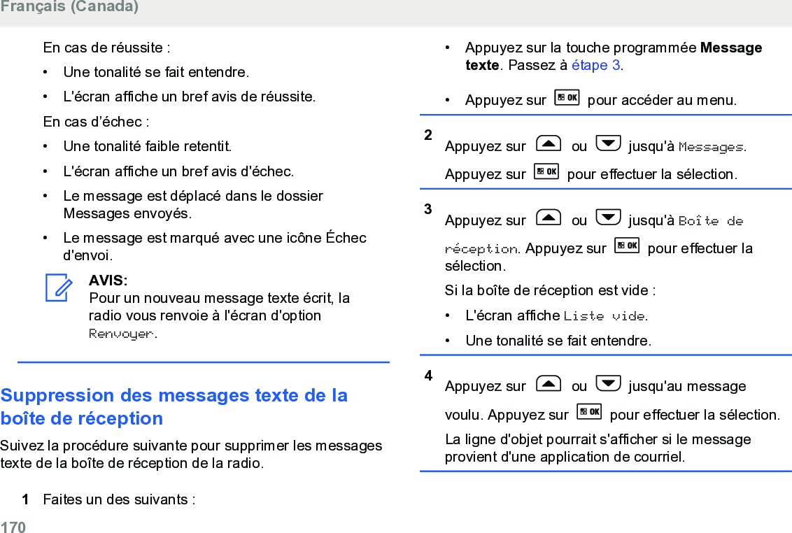 En cas de réussite :• Une tonalité se fait entendre.•L&apos;écran affiche un bref avis de réussite.En cas d’échec :• Une tonalité faible retentit.• L&apos;écran affiche un bref avis d&apos;échec.• Le message est déplacé dans le dossierMessages envoyés.• Le message est marqué avec une icône Échecd&apos;envoi.AVIS:Pour un nouveau message texte écrit, laradio vous renvoie à l&apos;écran d&apos;optionRenvoyer.Suppression des messages texte de laboîte de réceptionSuivez la procédure suivante pour supprimer les messagestexte de la boîte de réception de la radio.1Faites un des suivants :• Appuyez sur la touche programmée Messagetexte. Passez à étape 3.• Appuyez sur   pour accéder au menu.2Appuyez sur   ou   jusqu&apos;à Messages.Appuyez sur   pour effectuer la sélection.3Appuyez sur   ou   jusqu&apos;à Boîte deréception. Appuyez sur   pour effectuer lasélection.Si la boîte de réception est vide :• L&apos;écran affiche Liste vide.• Une tonalité se fait entendre.4Appuyez sur   ou   jusqu&apos;au messagevoulu. Appuyez sur   pour effectuer la sélection.La ligne d&apos;objet pourrait s&apos;afficher si le messageprovient d&apos;une application de courriel.Français (Canada)170  