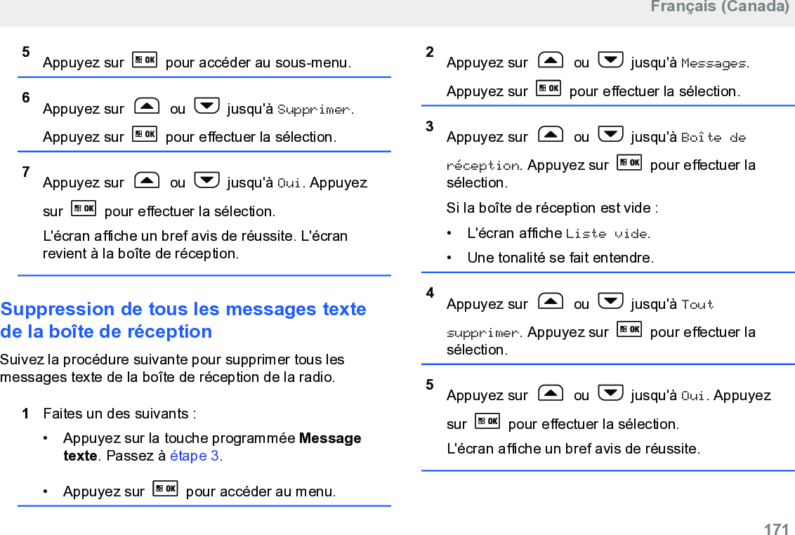 5Appuyez sur   pour accéder au sous-menu.6Appuyez sur   ou   jusqu&apos;à Supprimer.Appuyez sur   pour effectuer la sélection.7Appuyez sur   ou   jusqu&apos;à Oui. Appuyezsur   pour effectuer la sélection.L&apos;écran affiche un bref avis de réussite. L&apos;écranrevient à la boîte de réception.Suppression de tous les messages textede la boîte de réceptionSuivez la procédure suivante pour supprimer tous lesmessages texte de la boîte de réception de la radio.1Faites un des suivants :• Appuyez sur la touche programmée Messagetexte. Passez à étape 3.•Appuyez sur   pour accéder au menu.2Appuyez sur   ou   jusqu&apos;à Messages.Appuyez sur   pour effectuer la sélection.3Appuyez sur   ou   jusqu&apos;à Boîte deréception. Appuyez sur   pour effectuer lasélection.Si la boîte de réception est vide :• L&apos;écran affiche Liste vide.• Une tonalité se fait entendre.4Appuyez sur   ou   jusqu&apos;à Toutsupprimer. Appuyez sur   pour effectuer lasélection.5Appuyez sur   ou   jusqu&apos;à Oui. Appuyezsur   pour effectuer la sélection.L&apos;écran affiche un bref avis de réussite.Français (Canada)  171