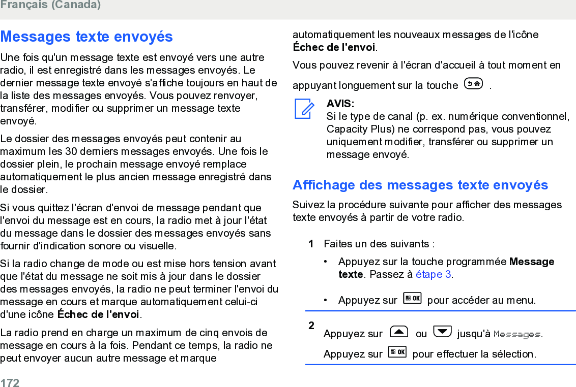 Messages texte envoyésUne fois qu&apos;un message texte est envoyé vers une autreradio, il est enregistré dans les messages envoyés. Ledernier message texte envoyé s&apos;affiche toujours en haut dela liste des messages envoyés. Vous pouvez renvoyer,transférer, modifier ou supprimer un message texteenvoyé.Le dossier des messages envoyés peut contenir aumaximum les 30 derniers messages envoyés. Une fois ledossier plein, le prochain message envoyé remplaceautomatiquement le plus ancien message enregistré dansle dossier.Si vous quittez l&apos;écran d&apos;envoi de message pendant quel&apos;envoi du message est en cours, la radio met à jour l&apos;étatdu message dans le dossier des messages envoyés sansfournir d&apos;indication sonore ou visuelle.Si la radio change de mode ou est mise hors tension avantque l&apos;état du message ne soit mis à jour dans le dossierdes messages envoyés, la radio ne peut terminer l&apos;envoi dumessage en cours et marque automatiquement celui-cid&apos;une icône Échec de l&apos;envoi.La radio prend en charge un maximum de cinq envois demessage en cours à la fois. Pendant ce temps, la radio nepeut envoyer aucun autre message et marqueautomatiquement les nouveaux messages de l&apos;icôneÉchec de l&apos;envoi.Vous pouvez revenir à l&apos;écran d&apos;accueil à tout moment enappuyant longuement sur la touche   .AVIS:Si le type de canal (p. ex. numérique conventionnel,Capacity Plus) ne correspond pas, vous pouvezuniquement modifier, transférer ou supprimer unmessage envoyé.Affichage des messages texte envoyésSuivez la procédure suivante pour afficher des messagestexte envoyés à partir de votre radio.1Faites un des suivants :• Appuyez sur la touche programmée Messagetexte. Passez à étape 3.• Appuyez sur   pour accéder au menu.2Appuyez sur   ou   jusqu&apos;à Messages.Appuyez sur   pour effectuer la sélection.Français (Canada)172  