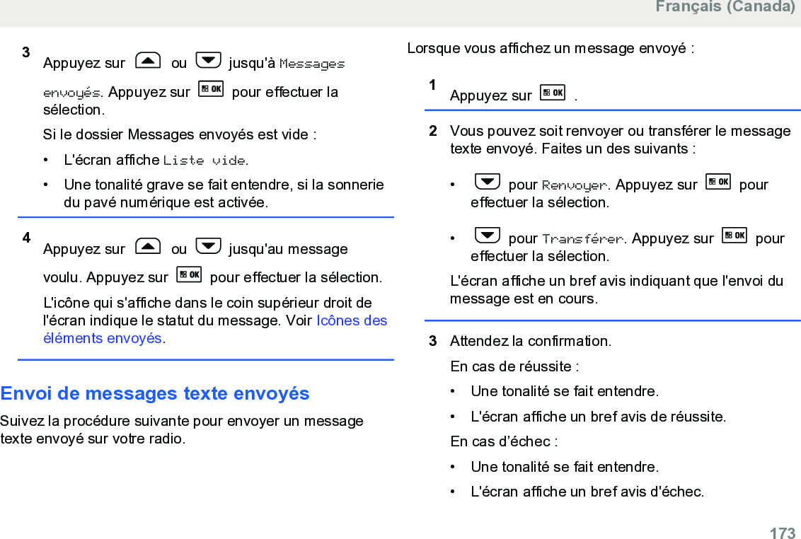 3Appuyez sur   ou   jusqu&apos;à Messagesenvoyés. Appuyez sur   pour effectuer lasélection.Si le dossier Messages envoyés est vide :• L&apos;écran affiche Liste vide.• Une tonalité grave se fait entendre, si la sonneriedu pavé numérique est activée.4Appuyez sur   ou   jusqu&apos;au messagevoulu. Appuyez sur   pour effectuer la sélection.L&apos;icône qui s&apos;affiche dans le coin supérieur droit del&apos;écran indique le statut du message. Voir Icônes deséléments envoyés.Envoi de messages texte envoyésSuivez la procédure suivante pour envoyer un messagetexte envoyé sur votre radio.Lorsque vous affichez un message envoyé :1Appuyez sur   .2Vous pouvez soit renvoyer ou transférer le messagetexte envoyé. Faites un des suivants :•  pour Renvoyer. Appuyez sur   poureffectuer la sélection.•  pour Transférer. Appuyez sur   poureffectuer la sélection.L&apos;écran affiche un bref avis indiquant que l&apos;envoi dumessage est en cours.3Attendez la confirmation.En cas de réussite :• Une tonalité se fait entendre.•L&apos;écran affiche un bref avis de réussite.En cas d’échec :• Une tonalité se fait entendre.• L&apos;écran affiche un bref avis d&apos;échec.Français (Canada)  173