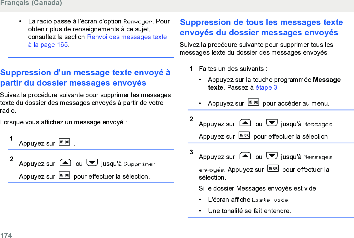 • La radio passe à l&apos;écran d&apos;option Renvoyer. Pourobtenir plus de renseignements à ce sujet,consultez la section Renvoi des messages texteà la page 165.Suppression d&apos;un message texte envoyé àpartir du dossier messages envoyésSuivez la procédure suivante pour supprimer les messagestexte du dossier des messages envoyés à partir de votreradio.Lorsque vous affichez un message envoyé :1Appuyez sur   .2Appuyez sur   ou   jusqu&apos;à Supprimer.Appuyez sur   pour effectuer la sélection.Suppression de tous les messages texteenvoyés du dossier messages envoyésSuivez la procédure suivante pour supprimer tous lesmessages texte du dossier des messages envoyés.1Faites un des suivants :• Appuyez sur la touche programmée Messagetexte. Passez à étape 3.• Appuyez sur   pour accéder au menu.2Appuyez sur   ou   jusqu&apos;à Messages.Appuyez sur   pour effectuer la sélection.3Appuyez sur   ou   jusqu&apos;à Messagesenvoyés. Appuyez sur   pour effectuer lasélection.Si le dossier Messages envoyés est vide :•L&apos;écran affiche Liste vide.• Une tonalité se fait entendre.Français (Canada)174  