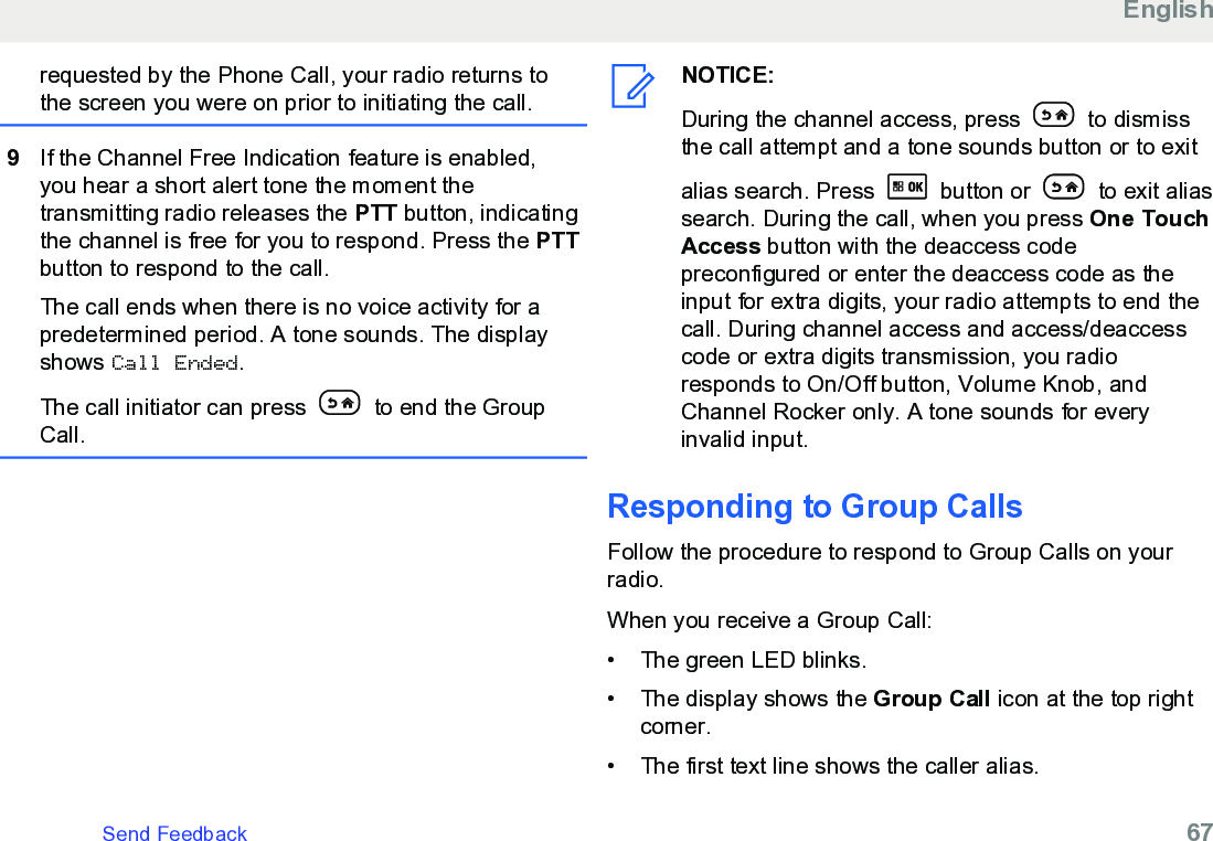 requested by the Phone Call, your radio returns tothe screen you were on prior to initiating the call.9If the Channel Free Indication feature is enabled,you hear a short alert tone the moment thetransmitting radio releases the PTT button, indicatingthe channel is free for you to respond. Press the PTTbutton to respond to the call.The call ends when there is no voice activity for apredetermined period. A tone sounds. The displayshows Call Ended.The call initiator can press   to end the GroupCall.NOTICE:During the channel access, press   to dismissthe call attempt and a tone sounds button or to exitalias search. Press   button or   to exit aliassearch. During the call, when you press One TouchAccess button with the deaccess codepreconfigured or enter the deaccess code as theinput for extra digits, your radio attempts to end thecall. During channel access and access/deaccesscode or extra digits transmission, you radioresponds to On/Off button, Volume Knob, andChannel Rocker only. A tone sounds for everyinvalid input.Responding to Group CallsFollow the procedure to respond to Group Calls on yourradio.When you receive a Group Call:•The green LED blinks.•The display shows the Group Call icon at the top rightcorner.• The first text line shows the caller alias.EnglishSend Feedback   67