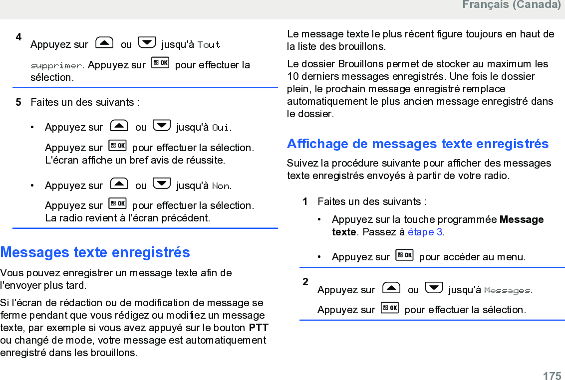 4Appuyez sur   ou   jusqu&apos;à Toutsupprimer. Appuyez sur   pour effectuer lasélection.5Faites un des suivants :• Appuyez sur   ou   jusqu&apos;à Oui.Appuyez sur   pour effectuer la sélection.L&apos;écran affiche un bref avis de réussite.• Appuyez sur   ou   jusqu&apos;à Non.Appuyez sur   pour effectuer la sélection.La radio revient à l&apos;écran précédent.Messages texte enregistrésVous pouvez enregistrer un message texte afin del&apos;envoyer plus tard.Si l&apos;écran de rédaction ou de modification de message seferme pendant que vous rédigez ou modifiez un messagetexte, par exemple si vous avez appuyé sur le bouton PTTou changé de mode, votre message est automatiquementenregistré dans les brouillons.Le message texte le plus récent figure toujours en haut dela liste des brouillons.Le dossier Brouillons permet de stocker au maximum les10 derniers messages enregistrés. Une fois le dossierplein, le prochain message enregistré remplaceautomatiquement le plus ancien message enregistré dansle dossier.Affichage de messages texte enregistrésSuivez la procédure suivante pour afficher des messagestexte enregistrés envoyés à partir de votre radio.1Faites un des suivants :• Appuyez sur la touche programmée Messagetexte. Passez à étape 3.• Appuyez sur   pour accéder au menu.2Appuyez sur   ou   jusqu&apos;à Messages.Appuyez sur   pour effectuer la sélection.Français (Canada)  175