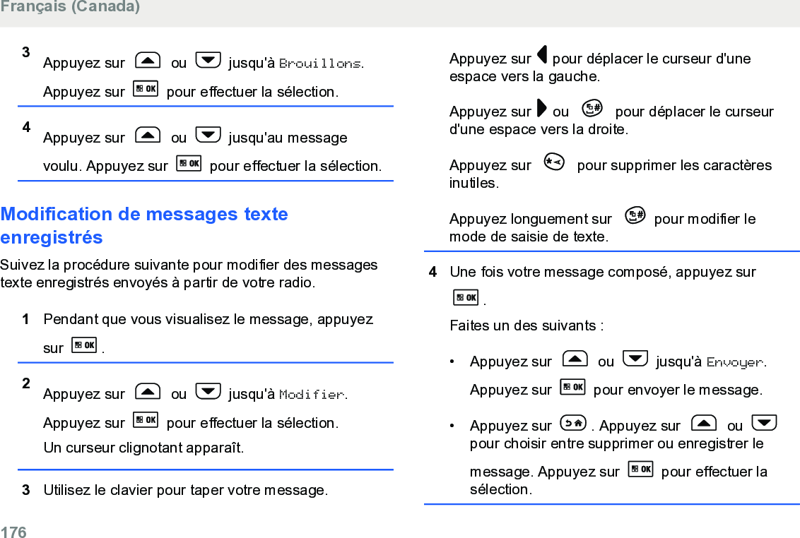 3Appuyez sur   ou   jusqu&apos;à Brouillons.Appuyez sur   pour effectuer la sélection.4Appuyez sur   ou   jusqu&apos;au messagevoulu. Appuyez sur   pour effectuer la sélection.Modification de messages texteenregistrésSuivez la procédure suivante pour modifier des messagestexte enregistrés envoyés à partir de votre radio.1Pendant que vous visualisez le message, appuyezsur  .2Appuyez sur   ou   jusqu&apos;à Modifier.Appuyez sur   pour effectuer la sélection.Un curseur clignotant apparaît.3Utilisez le clavier pour taper votre message.Appuyez sur   pour déplacer le curseur d&apos;uneespace vers la gauche.Appuyez sur   ou   pour déplacer le curseurd&apos;une espace vers la droite.Appuyez sur   pour supprimer les caractèresinutiles.Appuyez longuement sur  pour modifier lemode de saisie de texte.4Une fois votre message composé, appuyez sur.Faites un des suivants :• Appuyez sur   ou   jusqu&apos;à Envoyer.Appuyez sur   pour envoyer le message.• Appuyez sur  . Appuyez sur   ou pour choisir entre supprimer ou enregistrer lemessage. Appuyez sur   pour effectuer lasélection.Français (Canada)176  