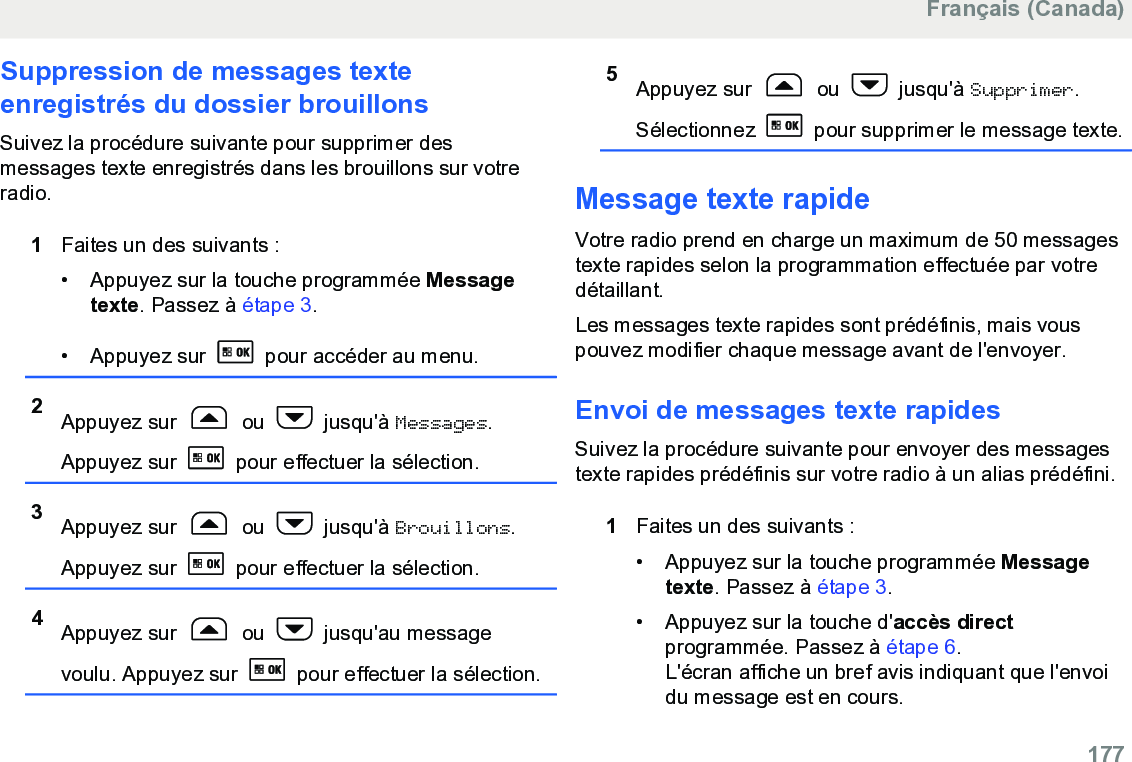 Suppression de messages texteenregistrés du dossier brouillonsSuivez la procédure suivante pour supprimer desmessages texte enregistrés dans les brouillons sur votreradio.1Faites un des suivants :• Appuyez sur la touche programmée Messagetexte. Passez à étape 3.•Appuyez sur   pour accéder au menu.2Appuyez sur   ou   jusqu&apos;à Messages.Appuyez sur   pour effectuer la sélection.3Appuyez sur   ou   jusqu&apos;à Brouillons.Appuyez sur   pour effectuer la sélection.4Appuyez sur   ou   jusqu&apos;au messagevoulu. Appuyez sur   pour effectuer la sélection.5Appuyez sur   ou   jusqu&apos;à Supprimer.Sélectionnez   pour supprimer le message texte.Message texte rapide Votre radio prend en charge un maximum de 50 messagestexte rapides selon la programmation effectuée par votredétaillant.Les messages texte rapides sont prédéfinis, mais vouspouvez modifier chaque message avant de l&apos;envoyer.Envoi de messages texte rapides Suivez la procédure suivante pour envoyer des messagestexte rapides prédéfinis sur votre radio à un alias prédéfini.1Faites un des suivants :•Appuyez sur la touche programmée Messagetexte. Passez à étape 3.•Appuyez sur la touche d&apos;accès directprogrammée. Passez à étape 6.L&apos;écran affiche un bref avis indiquant que l&apos;envoidu message est en cours.Français (Canada)  177