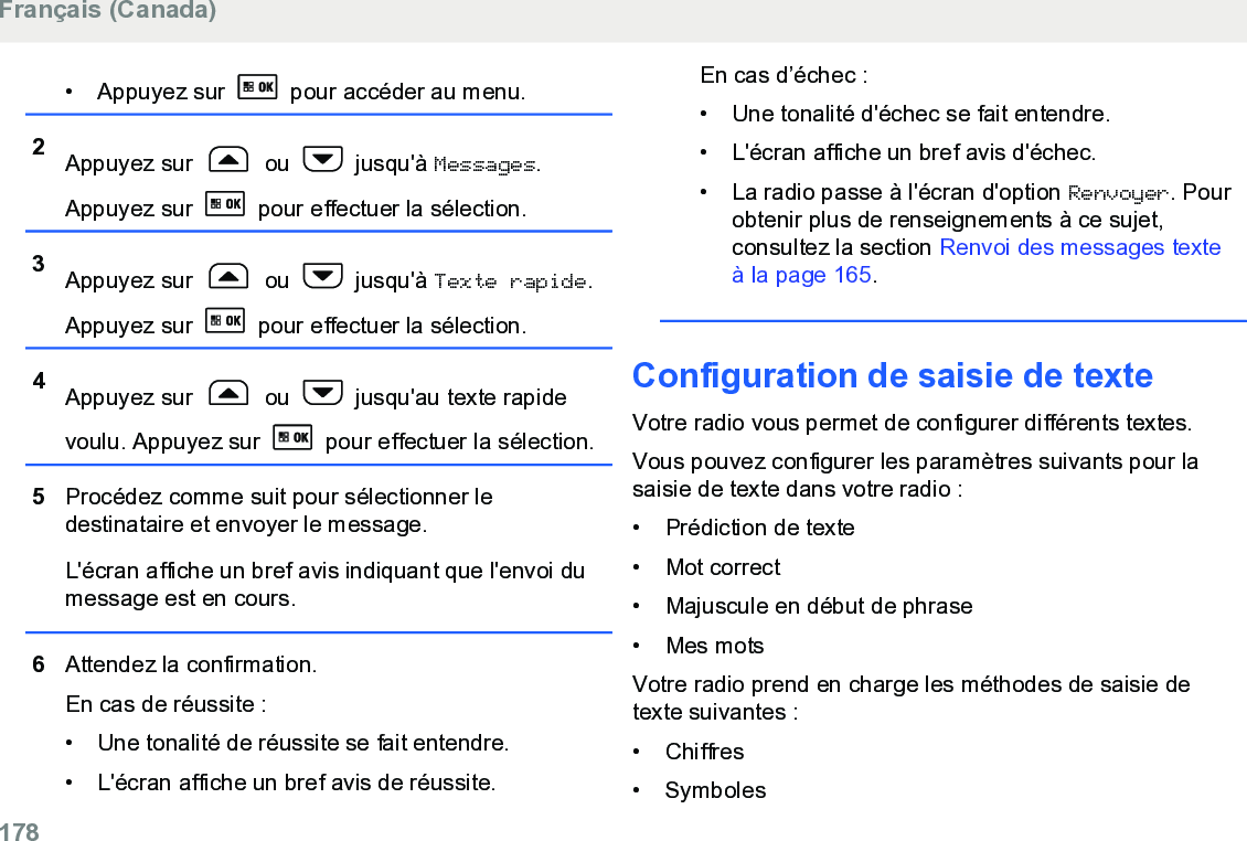 • Appuyez sur   pour accéder au menu.2Appuyez sur   ou   jusqu&apos;à Messages.Appuyez sur   pour effectuer la sélection.3Appuyez sur   ou   jusqu&apos;à Texte rapide.Appuyez sur   pour effectuer la sélection.4Appuyez sur   ou   jusqu&apos;au texte rapidevoulu. Appuyez sur   pour effectuer la sélection.5Procédez comme suit pour sélectionner ledestinataire et envoyer le message.L&apos;écran affiche un bref avis indiquant que l&apos;envoi dumessage est en cours.6Attendez la confirmation.En cas de réussite :• Une tonalité de réussite se fait entendre.•L&apos;écran affiche un bref avis de réussite.En cas d’échec :• Une tonalité d&apos;échec se fait entendre.• L&apos;écran affiche un bref avis d&apos;échec.• La radio passe à l&apos;écran d&apos;option Renvoyer. Pourobtenir plus de renseignements à ce sujet,consultez la section Renvoi des messages texteà la page 165.Configuration de saisie de texteVotre radio vous permet de configurer différents textes.Vous pouvez configurer les paramètres suivants pour lasaisie de texte dans votre radio :• Prédiction de texte•Mot correct• Majuscule en début de phrase• Mes motsVotre radio prend en charge les méthodes de saisie detexte suivantes :• Chiffres• SymbolesFrançais (Canada)178  