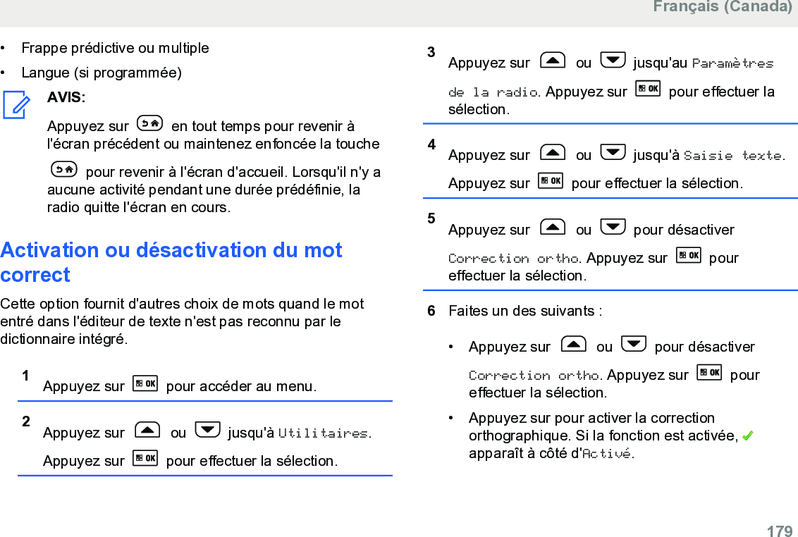 • Frappe prédictive ou multiple• Langue (si programmée)AVIS:Appuyez sur   en tout temps pour revenir àl&apos;écran précédent ou maintenez enfoncée la touche pour revenir à l&apos;écran d&apos;accueil. Lorsqu&apos;il n&apos;y aaucune activité pendant une durée prédéfinie, laradio quitte l&apos;écran en cours.Activation ou désactivation du motcorrectCette option fournit d&apos;autres choix de mots quand le motentré dans l&apos;éditeur de texte n&apos;est pas reconnu par ledictionnaire intégré.1Appuyez sur   pour accéder au menu.2Appuyez sur   ou   jusqu&apos;à Utilitaires.Appuyez sur   pour effectuer la sélection.3Appuyez sur   ou   jusqu&apos;au Paramètresde la radio. Appuyez sur   pour effectuer lasélection.4Appuyez sur   ou   jusqu&apos;à Saisie texte.Appuyez sur   pour effectuer la sélection.5Appuyez sur   ou   pour désactiverCorrection ortho. Appuyez sur   poureffectuer la sélection.6Faites un des suivants :• Appuyez sur   ou   pour désactiverCorrection ortho. Appuyez sur   poureffectuer la sélection.• Appuyez sur pour activer la correctionorthographique. Si la fonction est activée, apparaît à côté d&apos;Activé.Français (Canada)  179