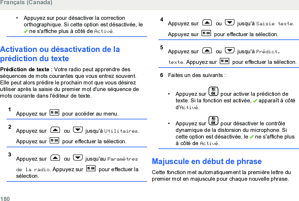 • Appuyez sur pour désactiver la correctionorthographique. Si cette option est désactivée, le ne s&apos;affiche plus à côté de Activé.Activation ou désactivation de laprédiction du textePrédiction de texte : Votre radio peut apprendre desséquences de mots courantes que vous entrez souvent.Elle peut alors prédire le prochain mot que vous désirezutiliser après la saisie du premier mot d&apos;une séquence demots courante dans l&apos;éditeur de texte.1Appuyez sur   pour accéder au menu.2Appuyez sur   ou   jusqu&apos;à Utilitaires.Appuyez sur   pour effectuer la sélection.3Appuyez sur   ou   jusqu&apos;au Paramètresde la radio. Appuyez sur   pour effectuer lasélection.4Appuyez sur   ou   jusqu&apos;à Saisie texte.Appuyez sur   pour effectuer la sélection.5Appuyez sur   ou   jusqu&apos;à Prédict.texte. Appuyez sur   pour effectuer la sélection.6Faites un des suivants :• Appuyez sur   pour activer la prédiction detexte. Si la fonction est activée,   apparaît à côtéd&apos;Activé.• Appuyez sur   pour désactiver le contrôledynamique de la distorsion du microphone. Sicette option est désactivée, le   ne s&apos;affiche plusà côté de Activé.Majuscule en début de phraseCette fonction met automatiquement la première lettre dupremier mot en majuscule pour chaque nouvelle phrase.Français (Canada)180  