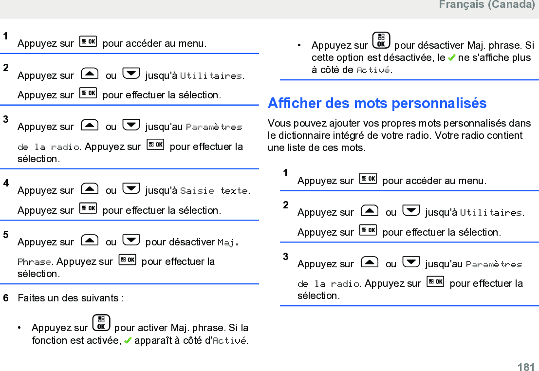 1Appuyez sur   pour accéder au menu.2Appuyez sur   ou   jusqu&apos;à Utilitaires.Appuyez sur   pour effectuer la sélection.3Appuyez sur   ou   jusqu&apos;au Paramètresde la radio. Appuyez sur   pour effectuer lasélection.4Appuyez sur   ou   jusqu&apos;à Saisie texte.Appuyez sur   pour effectuer la sélection.5Appuyez sur   ou   pour désactiver Maj.Phrase. Appuyez sur   pour effectuer lasélection.6Faites un des suivants :• Appuyez sur   pour activer Maj. phrase. Si lafonction est activée,   apparaît à côté d&apos;Activé.• Appuyez sur   pour désactiver Maj. phrase. Sicette option est désactivée, le   ne s&apos;affiche plusà côté de Activé.Afficher des mots personnalisésVous pouvez ajouter vos propres mots personnalisés dansle dictionnaire intégré de votre radio. Votre radio contientune liste de ces mots.1Appuyez sur   pour accéder au menu.2Appuyez sur   ou   jusqu&apos;à Utilitaires.Appuyez sur   pour effectuer la sélection.3Appuyez sur   ou   jusqu&apos;au Paramètresde la radio. Appuyez sur   pour effectuer lasélection.Français (Canada)  181