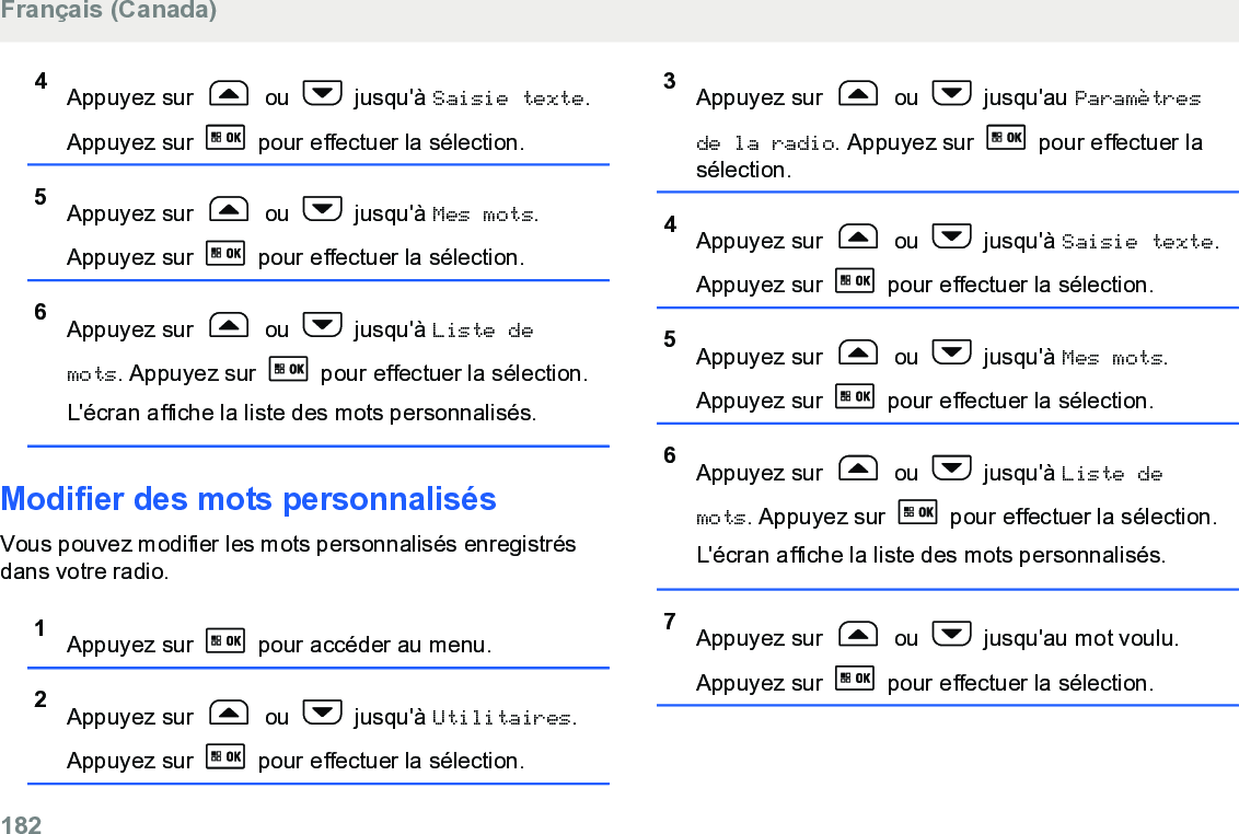 4Appuyez sur   ou   jusqu&apos;à Saisie texte.Appuyez sur   pour effectuer la sélection.5Appuyez sur   ou   jusqu&apos;à Mes mots.Appuyez sur   pour effectuer la sélection.6Appuyez sur   ou   jusqu&apos;à Liste demots. Appuyez sur   pour effectuer la sélection.L&apos;écran affiche la liste des mots personnalisés.Modifier des mots personnalisésVous pouvez modifier les mots personnalisés enregistrésdans votre radio.1Appuyez sur   pour accéder au menu.2Appuyez sur   ou   jusqu&apos;à Utilitaires.Appuyez sur   pour effectuer la sélection.3Appuyez sur   ou   jusqu&apos;au Paramètresde la radio. Appuyez sur   pour effectuer lasélection.4Appuyez sur   ou   jusqu&apos;à Saisie texte.Appuyez sur   pour effectuer la sélection.5Appuyez sur   ou   jusqu&apos;à Mes mots.Appuyez sur   pour effectuer la sélection.6Appuyez sur   ou   jusqu&apos;à Liste demots. Appuyez sur   pour effectuer la sélection.L&apos;écran affiche la liste des mots personnalisés.7Appuyez sur   ou   jusqu&apos;au mot voulu.Appuyez sur   pour effectuer la sélection.Français (Canada)182  