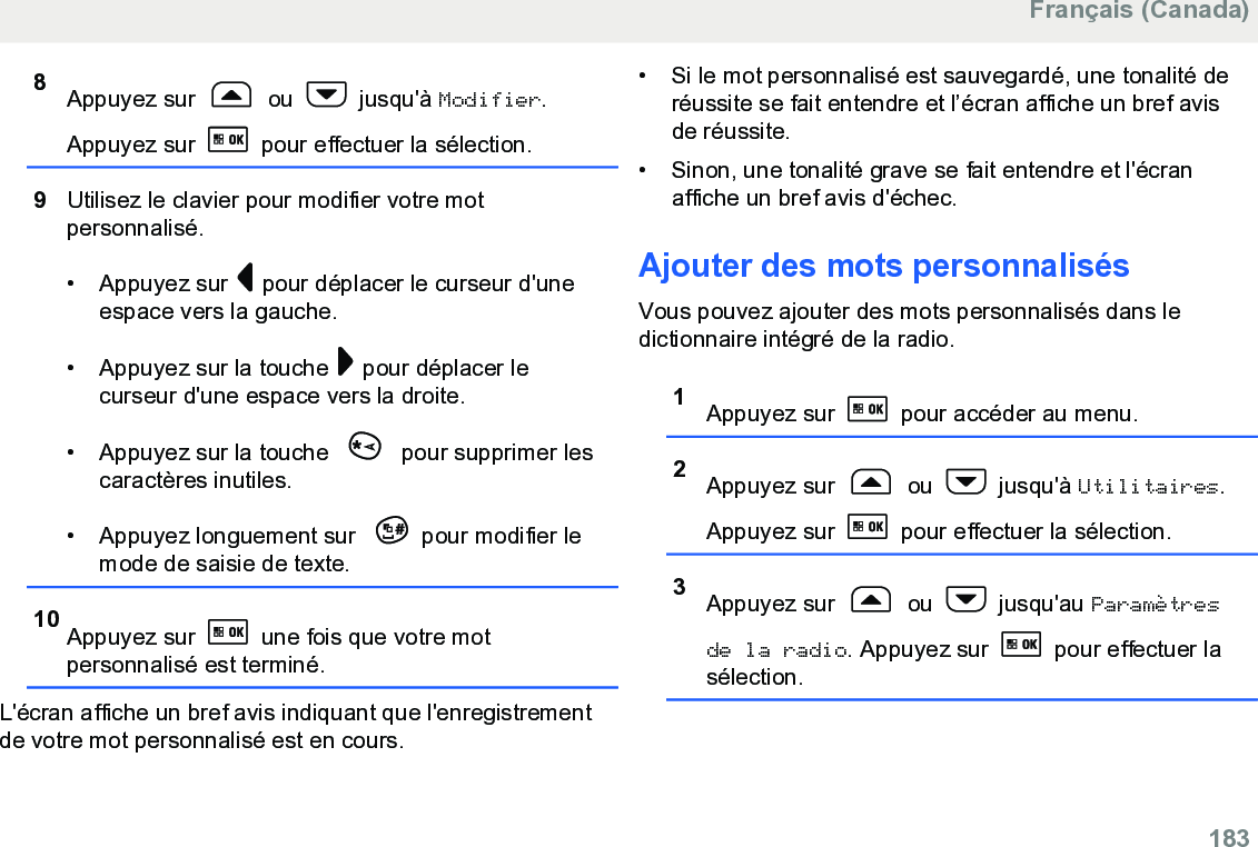 8Appuyez sur   ou   jusqu&apos;à Modifier.Appuyez sur   pour effectuer la sélection.9Utilisez le clavier pour modifier votre motpersonnalisé.• Appuyez sur   pour déplacer le curseur d&apos;uneespace vers la gauche.• Appuyez sur la touche   pour déplacer lecurseur d&apos;une espace vers la droite.• Appuyez sur la touche   pour supprimer lescaractères inutiles.• Appuyez longuement sur  pour modifier lemode de saisie de texte.10 Appuyez sur   une fois que votre motpersonnalisé est terminé.L&apos;écran affiche un bref avis indiquant que l&apos;enregistrementde votre mot personnalisé est en cours.• Si le mot personnalisé est sauvegardé, une tonalité deréussite se fait entendre et l’écran affiche un bref avisde réussite.• Sinon, une tonalité grave se fait entendre et l&apos;écranaffiche un bref avis d&apos;échec.Ajouter des mots personnalisésVous pouvez ajouter des mots personnalisés dans ledictionnaire intégré de la radio.1Appuyez sur   pour accéder au menu.2Appuyez sur   ou   jusqu&apos;à Utilitaires.Appuyez sur   pour effectuer la sélection.3Appuyez sur   ou   jusqu&apos;au Paramètresde la radio. Appuyez sur   pour effectuer lasélection.Français (Canada)  183