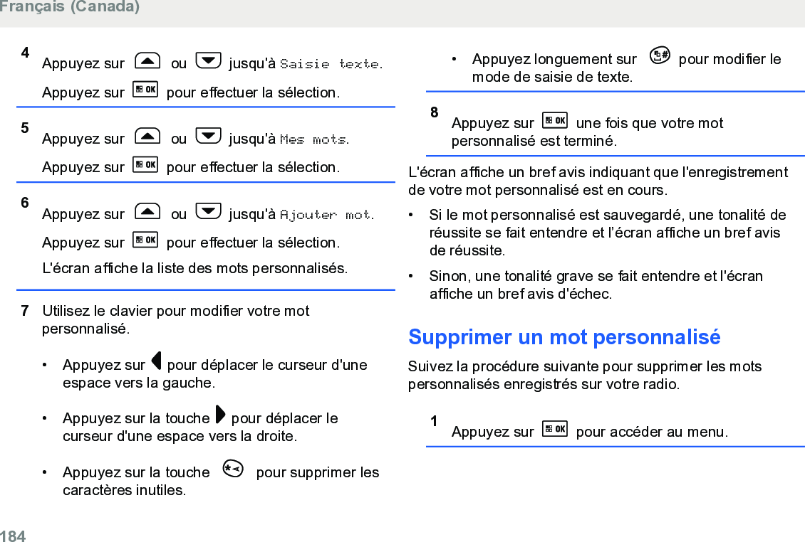 4Appuyez sur   ou   jusqu&apos;à Saisie texte.Appuyez sur   pour effectuer la sélection.5Appuyez sur   ou   jusqu&apos;à Mes mots.Appuyez sur   pour effectuer la sélection.6Appuyez sur   ou   jusqu&apos;à Ajouter mot.Appuyez sur   pour effectuer la sélection.L&apos;écran affiche la liste des mots personnalisés.7Utilisez le clavier pour modifier votre motpersonnalisé.• Appuyez sur   pour déplacer le curseur d&apos;uneespace vers la gauche.• Appuyez sur la touche   pour déplacer lecurseur d&apos;une espace vers la droite.• Appuyez sur la touche   pour supprimer lescaractères inutiles.• Appuyez longuement sur  pour modifier lemode de saisie de texte.8Appuyez sur   une fois que votre motpersonnalisé est terminé.L&apos;écran affiche un bref avis indiquant que l&apos;enregistrementde votre mot personnalisé est en cours.• Si le mot personnalisé est sauvegardé, une tonalité deréussite se fait entendre et l’écran affiche un bref avisde réussite.•Sinon, une tonalité grave se fait entendre et l&apos;écranaffiche un bref avis d&apos;échec.Supprimer un mot personnaliséSuivez la procédure suivante pour supprimer les motspersonnalisés enregistrés sur votre radio.1Appuyez sur   pour accéder au menu.Français (Canada)184  