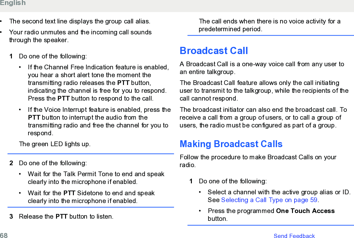 • The second text line displays the group call alias.• Your radio unmutes and the incoming call soundsthrough the speaker.1Do one of the following:•If the Channel Free Indication feature is enabled,you hear a short alert tone the moment thetransmitting radio releases the PTT button,indicating the channel is free for you to respond.Press the PTT button to respond to the call.• If the Voice Interrupt feature is enabled, press thePTT button to interrupt the audio from thetransmitting radio and free the channel for you torespond.The green LED lights up.2Do one of the following:• Wait for the Talk Permit Tone to end and speakclearly into the microphone if enabled.•Wait for the PTT Sidetone to end and speakclearly into the microphone if enabled.3Release the PTT button to listen.The call ends when there is no voice activity for apredetermined period.Broadcast CallA Broadcast Call is a one-way voice call from any user toan entire talkgroup.The Broadcast Call feature allows only the call initiatinguser to transmit to the talkgroup, while the recipients of thecall cannot respond.The broadcast initiator can also end the broadcast call. Toreceive a call from a group of users, or to call a group ofusers, the radio must be configured as part of a group.Making Broadcast CallsFollow the procedure to make Broadcast Calls on yourradio.1Do one of the following:• Select a channel with the active group alias or ID.See Selecting a Call Type on page 59.• Press the programmed One Touch Accessbutton.English68   Send Feedback