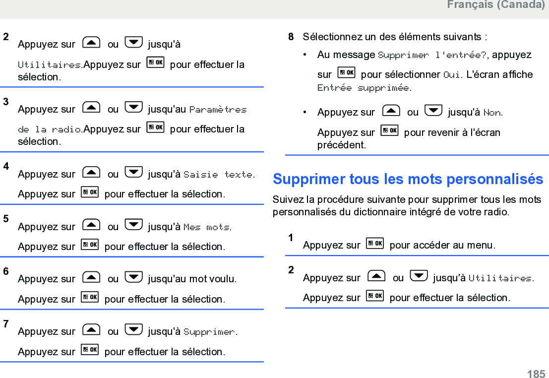 2Appuyez sur   ou   jusqu&apos;àUtilitaires.Appuyez sur   pour effectuer lasélection.3Appuyez sur   ou   jusqu&apos;au Paramètresde la radio.Appuyez sur   pour effectuer lasélection.4Appuyez sur   ou   jusqu&apos;à Saisie texte.Appuyez sur   pour effectuer la sélection.5Appuyez sur   ou   jusqu&apos;à Mes mots.Appuyez sur   pour effectuer la sélection.6Appuyez sur   ou   jusqu&apos;au mot voulu.Appuyez sur   pour effectuer la sélection.7Appuyez sur   ou   jusqu&apos;à Supprimer.Appuyez sur   pour effectuer la sélection.8Sélectionnez un des éléments suivants :• Au message Supprimer l&apos;entrée?, appuyezsur   pour sélectionner Oui. L&apos;écran afficheEntrée supprimée.• Appuyez sur   ou   jusqu&apos;à Non.Appuyez sur   pour revenir à l&apos;écranprécédent.Supprimer tous les mots personnalisésSuivez la procédure suivante pour supprimer tous les motspersonnalisés du dictionnaire intégré de votre radio.1Appuyez sur   pour accéder au menu.2Appuyez sur   ou   jusqu&apos;à Utilitaires.Appuyez sur   pour effectuer la sélection.Français (Canada)  185