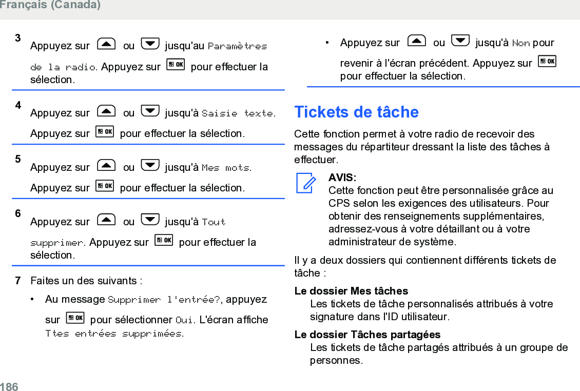 3Appuyez sur   ou   jusqu&apos;au Paramètresde la radio. Appuyez sur   pour effectuer lasélection.4Appuyez sur   ou   jusqu&apos;à Saisie texte.Appuyez sur   pour effectuer la sélection.5Appuyez sur   ou   jusqu&apos;à Mes mots.Appuyez sur   pour effectuer la sélection.6Appuyez sur   ou   jusqu&apos;à Toutsupprimer. Appuyez sur   pour effectuer lasélection.7Faites un des suivants :• Au message Supprimer l&apos;entrée?, appuyezsur   pour sélectionner Oui. L&apos;écran afficheTtes entrées supprimées.• Appuyez sur   ou   jusqu&apos;à Non pourrevenir à l&apos;écran précédent. Appuyez sur pour effectuer la sélection.Tickets de tâcheCette fonction permet à votre radio de recevoir desmessages du répartiteur dressant la liste des tâches àeffectuer.AVIS:Cette fonction peut être personnalisée grâce auCPS selon les exigences des utilisateurs. Pourobtenir des renseignements supplémentaires,adressez-vous à votre détaillant ou à votreadministrateur de système.Il y a deux dossiers qui contiennent différents tickets detâche :Le dossier Mes tâchesLes tickets de tâche personnalisés attribués à votresignature dans l&apos;ID utilisateur.Le dossier Tâches partagéesLes tickets de tâche partagés attribués à un groupe depersonnes.Français (Canada)186  