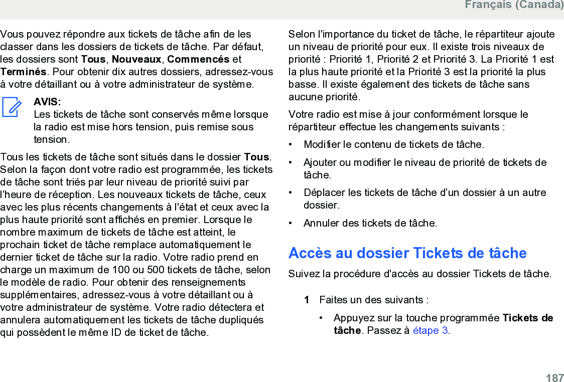 Vous pouvez répondre aux tickets de tâche afin de lesclasser dans les dossiers de tickets de tâche. Par défaut,les dossiers sont Tous, Nouveaux, Commencés etTerminés. Pour obtenir dix autres dossiers, adressez-vousà votre détaillant ou à votre administrateur de système.AVIS:Les tickets de tâche sont conservés même lorsquela radio est mise hors tension, puis remise soustension.Tous les tickets de tâche sont situés dans le dossier Tous.Selon la façon dont votre radio est programmée, les ticketsde tâche sont triés par leur niveau de priorité suivi parl’heure de réception. Les nouveaux tickets de tâche, ceuxavec les plus récents changements à l&apos;état et ceux avec laplus haute priorité sont affichés en premier. Lorsque lenombre maximum de tickets de tâche est atteint, leprochain ticket de tâche remplace automatiquement ledernier ticket de tâche sur la radio. Votre radio prend encharge un maximum de 100 ou 500 tickets de tâche, selonle modèle de radio. Pour obtenir des renseignementssupplémentaires, adressez-vous à votre détaillant ou àvotre administrateur de système. Votre radio détectera etannulera automatiquement les tickets de tâche dupliquésqui possèdent le même ID de ticket de tâche.Selon l&apos;importance du ticket de tâche, le répartiteur ajouteun niveau de priorité pour eux. Il existe trois niveaux depriorité : Priorité 1, Priorité 2 et Priorité 3. La Priorité 1 estla plus haute priorité et la Priorité 3 est la priorité la plusbasse. Il existe également des tickets de tâche sansaucune priorité.Votre radio est mise à jour conformément lorsque lerépartiteur effectue les changements suivants :• Modifier le contenu de tickets de tâche.•Ajouter ou modifier le niveau de priorité de tickets detâche.• Déplacer les tickets de tâche d’un dossier à un autredossier.• Annuler des tickets de tâche.Accès au dossier Tickets de tâcheSuivez la procédure d&apos;accès au dossier Tickets de tâche.1Faites un des suivants :• Appuyez sur la touche programmée Tickets detâche. Passez à étape 3.Français (Canada)  187