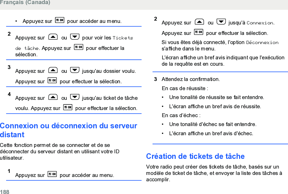 • Appuyez sur   pour accéder au menu.2Appuyez sur   ou   pour voir les Ticketsde tâche. Appuyez sur   pour effectuer lasélection.3Appuyez sur   ou   jusqu&apos;au dossier voulu.Appuyez sur   pour effectuer la sélection.4Appuyez sur   ou   jusqu&apos;au ticket de tâchevoulu. Appuyez sur   pour effectuer la sélection.Connexion ou déconnexion du serveurdistantCette fonction permet de se connecter et de sedéconnecter du serveur distant en utilisant votre IDutilisateur.1Appuyez sur   pour accéder au menu.2Appuyez sur   ou   jusqu&apos;à Connexion.Appuyez sur   pour effectuer la sélection.Si vous êtes déjà connecté, l&apos;option Déconnexions&apos;affiche dans le menu.L&apos;écran affiche un bref avis indiquant que l&apos;exécutionde la requête est en cours.3Attendez la confirmation.En cas de réussite :• Une tonalité de réussite se fait entendre.•L&apos;écran affiche un bref avis de réussite.En cas d’échec :• Une tonalité d&apos;échec se fait entendre.• L&apos;écran affiche un bref avis d&apos;échec.Création de tickets de tâcheVotre radio peut créer des tickets de tâche, basés sur unmodèle de ticket de tâche, et envoyer la liste des tâches àaccomplir.Français (Canada)188  