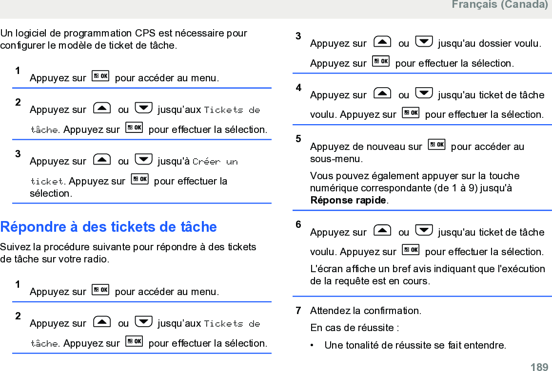 Un logiciel de programmation CPS est nécessaire pourconfigurer le modèle de ticket de tâche.1Appuyez sur   pour accéder au menu.2Appuyez sur   ou   jusqu’aux Tickets detâche. Appuyez sur   pour effectuer la sélection.3Appuyez sur   ou   jusqu&apos;à Créer unticket. Appuyez sur   pour effectuer lasélection.Répondre à des tickets de tâcheSuivez la procédure suivante pour répondre à des ticketsde tâche sur votre radio.1Appuyez sur   pour accéder au menu.2Appuyez sur   ou   jusqu’aux Tickets detâche. Appuyez sur   pour effectuer la sélection.3Appuyez sur   ou   jusqu&apos;au dossier voulu.Appuyez sur   pour effectuer la sélection.4Appuyez sur   ou   jusqu&apos;au ticket de tâchevoulu. Appuyez sur   pour effectuer la sélection.5Appuyez de nouveau sur   pour accéder ausous-menu.Vous pouvez également appuyer sur la touchenumérique correspondante (de 1 à 9) jusqu&apos;àRéponse rapide.6Appuyez sur   ou   jusqu&apos;au ticket de tâchevoulu. Appuyez sur   pour effectuer la sélection.L&apos;écran affiche un bref avis indiquant que l&apos;exécutionde la requête est en cours.7Attendez la confirmation.En cas de réussite :• Une tonalité de réussite se fait entendre.Français (Canada)  189