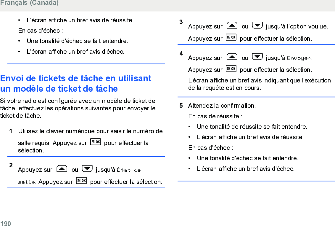 • L&apos;écran affiche un bref avis de réussite.En cas d&apos;échec :• Une tonalité d&apos;échec se fait entendre.•L&apos;écran affiche un bref avis d&apos;échec.Envoi de tickets de tâche en utilisantun modèle de ticket de tâcheSi votre radio est configurée avec un modèle de ticket detâche, effectuez les opérations suivantes pour envoyer leticket de tâche.1Utilisez le clavier numérique pour saisir le numéro desalle requis. Appuyez sur   pour effectuer lasélection.2Appuyez sur   ou   jusqu&apos;à État desalle. Appuyez sur   pour effectuer la sélection.3Appuyez sur   ou   jusqu&apos;à l’option voulue.Appuyez sur   pour effectuer la sélection.4Appuyez sur   ou   jusqu&apos;à Envoyer.Appuyez sur   pour effectuer la sélection.L&apos;écran affiche un bref avis indiquant que l&apos;exécutionde la requête est en cours.5Attendez la confirmation.En cas de réussite :• Une tonalité de réussite se fait entendre.•L&apos;écran affiche un bref avis de réussite.En cas d&apos;échec :• Une tonalité d&apos;échec se fait entendre.• L&apos;écran affiche un bref avis d&apos;échec.Français (Canada)190  