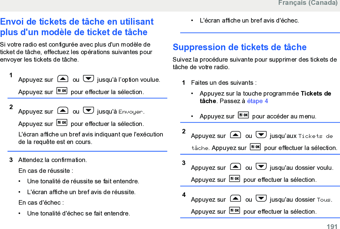 Envoi de tickets de tâche en utilisantplus d&apos;un modèle de ticket de tâcheSi votre radio est configurée avec plus d&apos;un modèle deticket de tâche, effectuez les opérations suivantes pourenvoyer les tickets de tâche.1Appuyez sur   ou   jusqu&apos;à l’option voulue.Appuyez sur   pour effectuer la sélection.2Appuyez sur   ou   jusqu&apos;à Envoyer.Appuyez sur   pour effectuer la sélection.L&apos;écran affiche un bref avis indiquant que l&apos;exécutionde la requête est en cours.3Attendez la confirmation.En cas de réussite :• Une tonalité de réussite se fait entendre.•L&apos;écran affiche un bref avis de réussite.En cas d&apos;échec :• Une tonalité d&apos;échec se fait entendre.• L&apos;écran affiche un bref avis d&apos;échec.Suppression de tickets de tâcheSuivez la procédure suivante pour supprimer des tickets detâche de votre radio.1Faites un des suivants :• Appuyez sur la touche programmée Tickets detâche. Passez à étape 4• Appuyez sur   pour accéder au menu.2Appuyez sur   ou   jusqu’aux Tickets detâche. Appuyez sur   pour effectuer la sélection.3Appuyez sur   ou   jusqu&apos;au dossier voulu.Appuyez sur   pour effectuer la sélection.4Appuyez sur   ou   jusqu&apos;au dossier Tous.Appuyez sur   pour effectuer la sélection.Français (Canada)  191